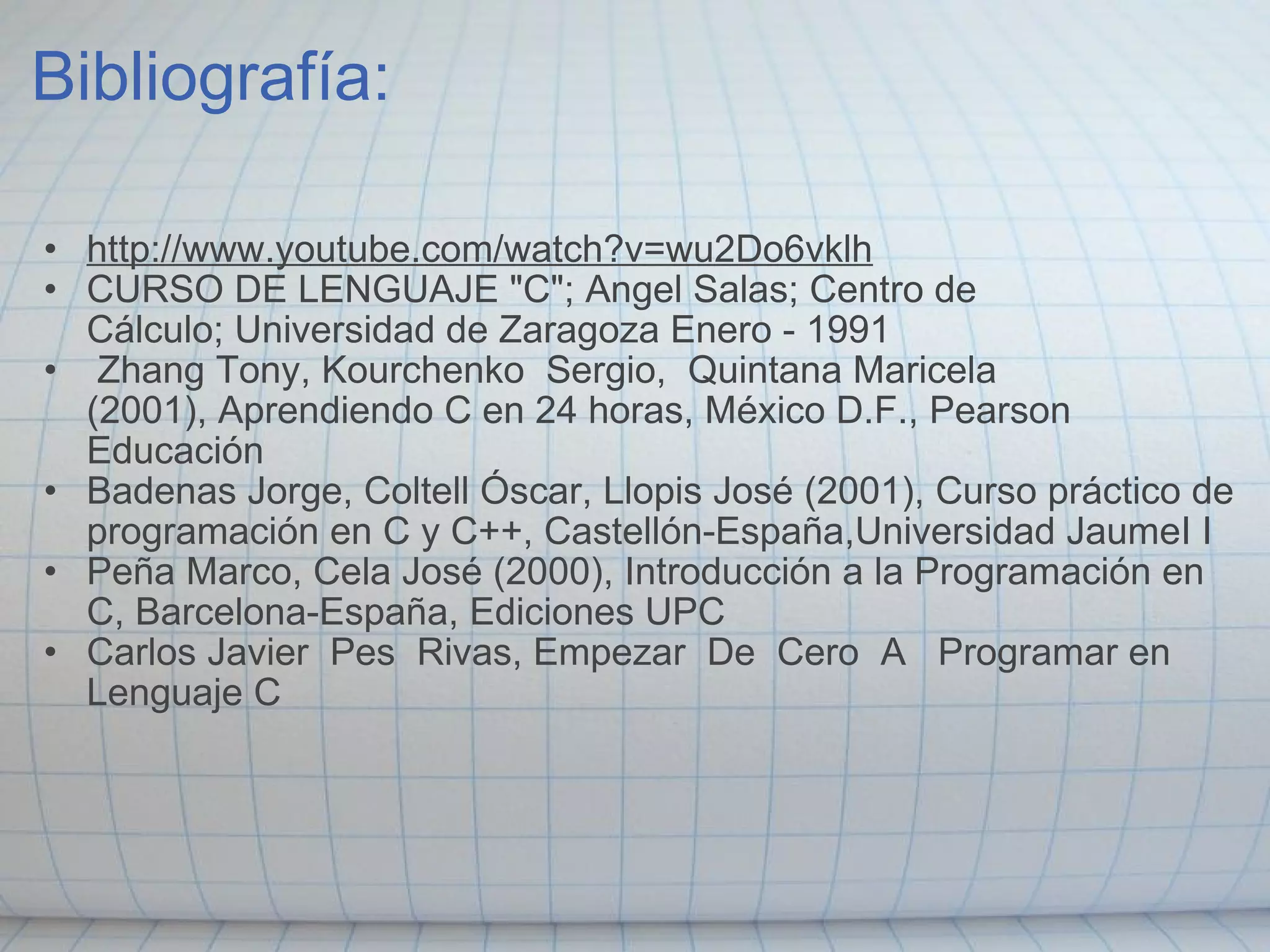 Bibliografía: http://www.youtube.com/watch?v=wu2Do6vklh CURSO DE LENGUAJE "C"; Angel Salas; Centro de Cálculo; Universidad de Zaragoza Enero - 1991    Zhang Tony, Kourchenko  Sergio,  Quintana Maricela (2001), Aprendiendo C en 24 horas, México D.F., Pearson Educación Badenas Jorge, Coltell Óscar, Llopis José (2001), Curso práctico de programación en C y C++, Castellón-España,Universidad JaumeI I Peña Marco, Cela José (2000), Introducción a la Programación en C, Barcelona-España, Ediciones UPC Carlos Javier  Pes  Rivas, Empezar  De  Cero  A   Programar en Lenguaje C 