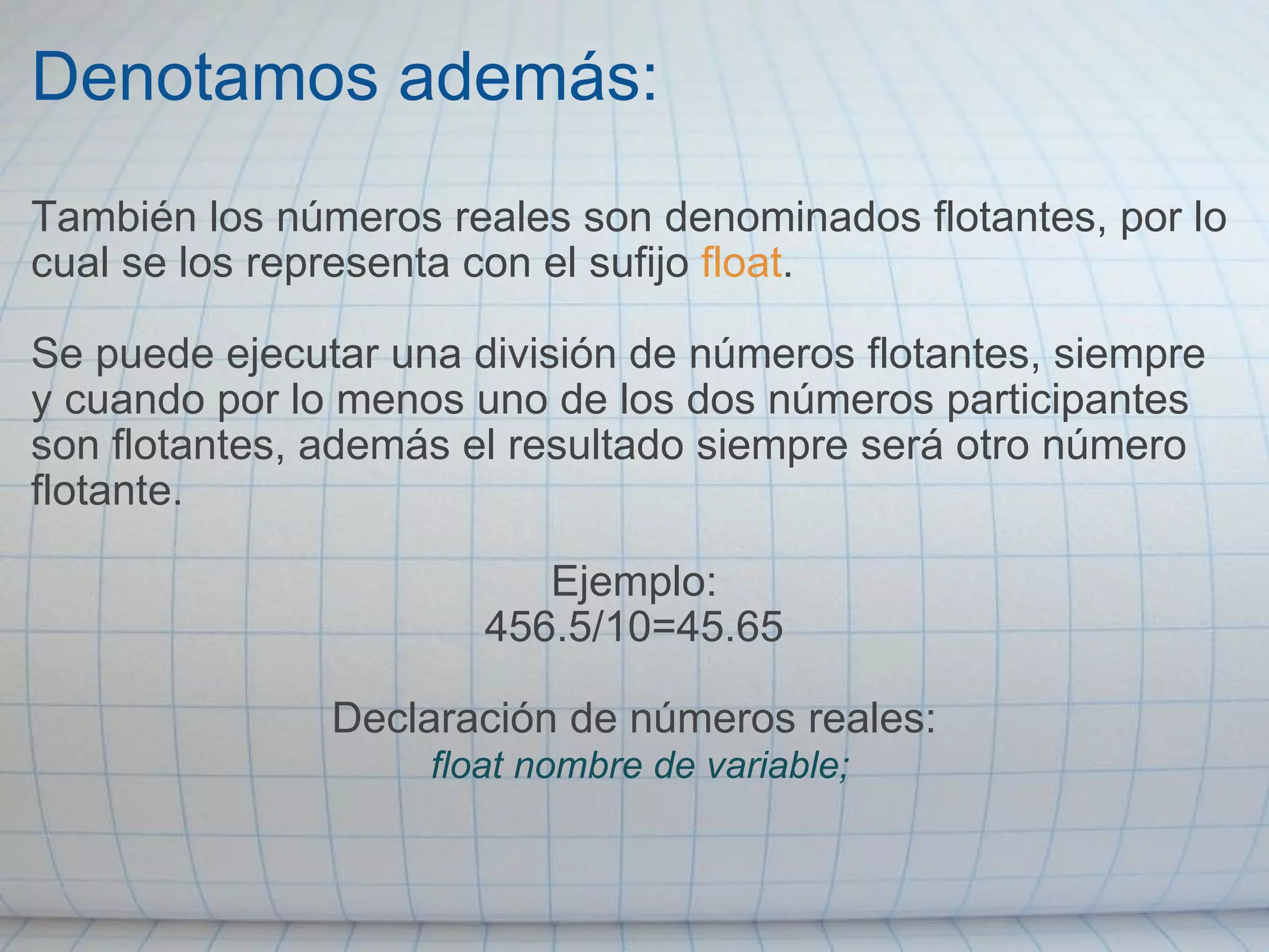 Denotamos además: También los números reales son denominados flotantes, por lo cual se los representa con el sufijo  float .   Se puede ejecutar una división de números flotantes, siempre y cuando por lo menos uno de los dos números participantes son flotantes, además el resultado siempre será otro número flotante.    Ejemplo: 456.5/10=45.65   Declaración de números reales:   float nombre de variable; 