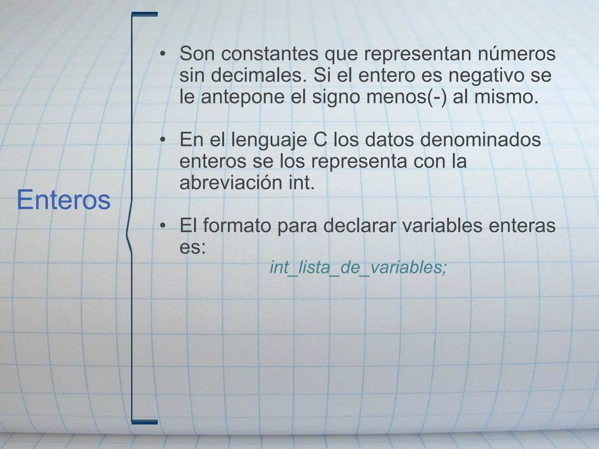 Son constantes que representan números sin decimales. Si el entero es negativo se le antepone el signo menos(-) al mismo.   En el lenguaje C los datos denominados enteros se los representa con la abreviación int.   El formato para declarar variables enteras es: int_lista_de_variables;   Enteros 