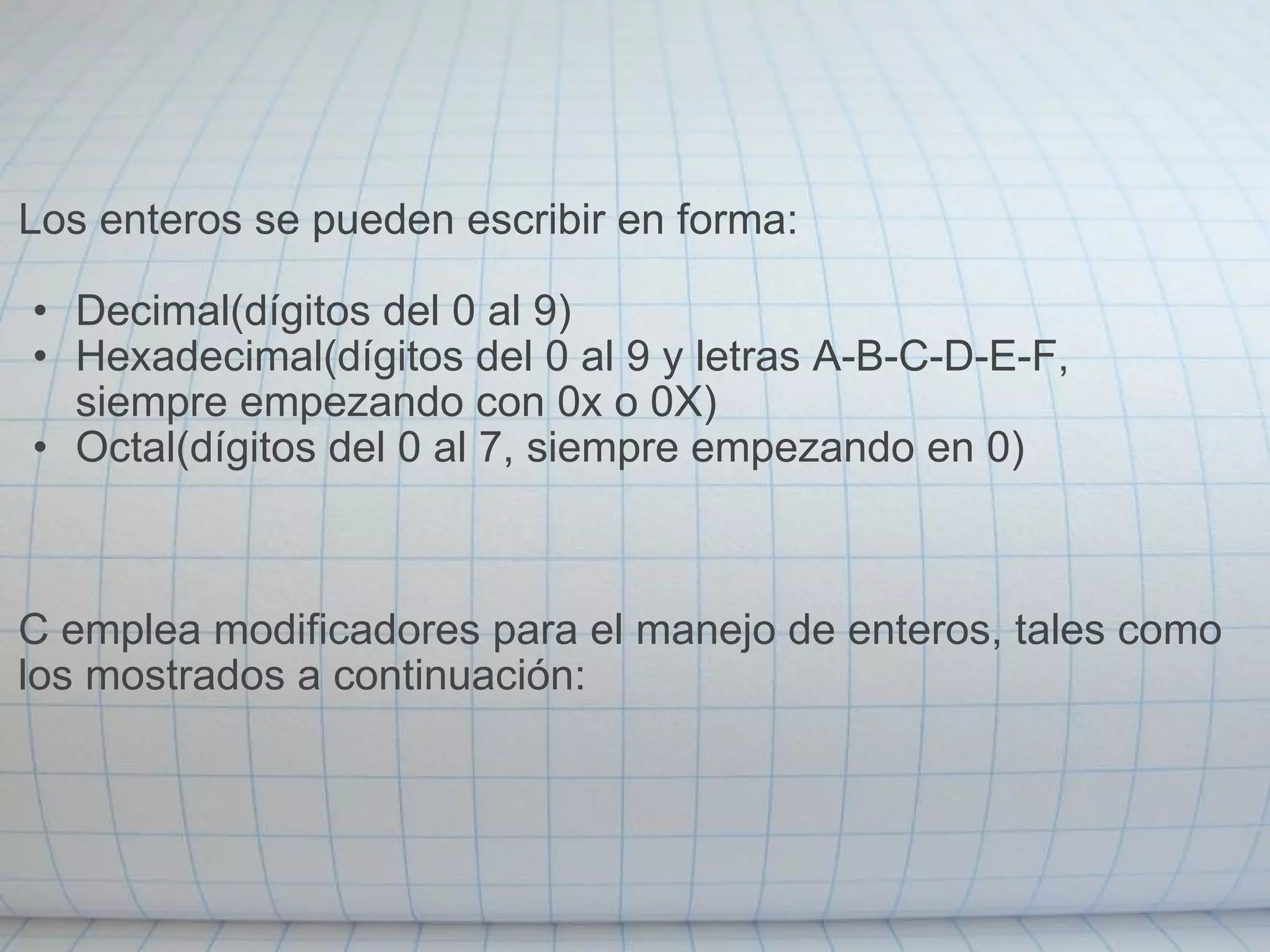         Los enteros se pueden escribir en forma:    Decimal(dígitos del 0 al 9)  Hexadecimal(dígitos del 0 al 9 y letras A-B-C-D-E-F, siempre empezando con 0x o 0X) Octal(dígitos del 0 al 7, siempre empezando en 0)       C emplea modificadores para el manejo de enteros, tales como los mostrados a continuación:   