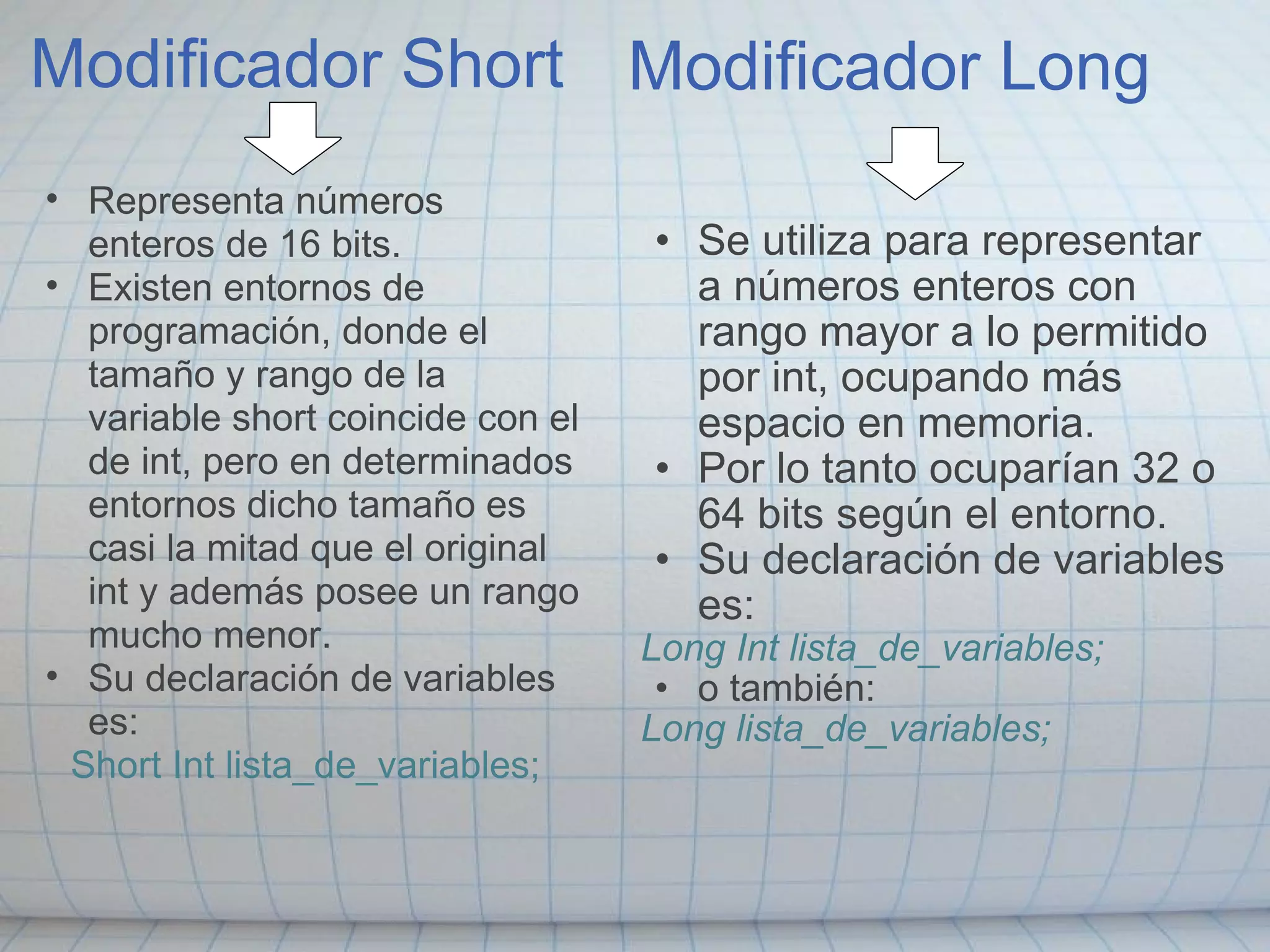 Modificador Short Se utiliza para representar a números enteros con rango mayor a lo permitido por int, ocupando más espacio en memoria. Por lo tanto ocuparían 32 o 64 bits según el entorno. Su declaración de variables es: Long Int lista_de_variables; o también: Long lista_de_variables; Modificador Long Representa números enteros de 16 bits. Existen entornos de programación, donde el tamaño y rango de la variable short coincide con el de int, pero en determinados entornos dicho tamaño es casi la mitad que el original int y además posee un rango mucho menor. Su declaración de variables es: Short Int lista_de_variables; 