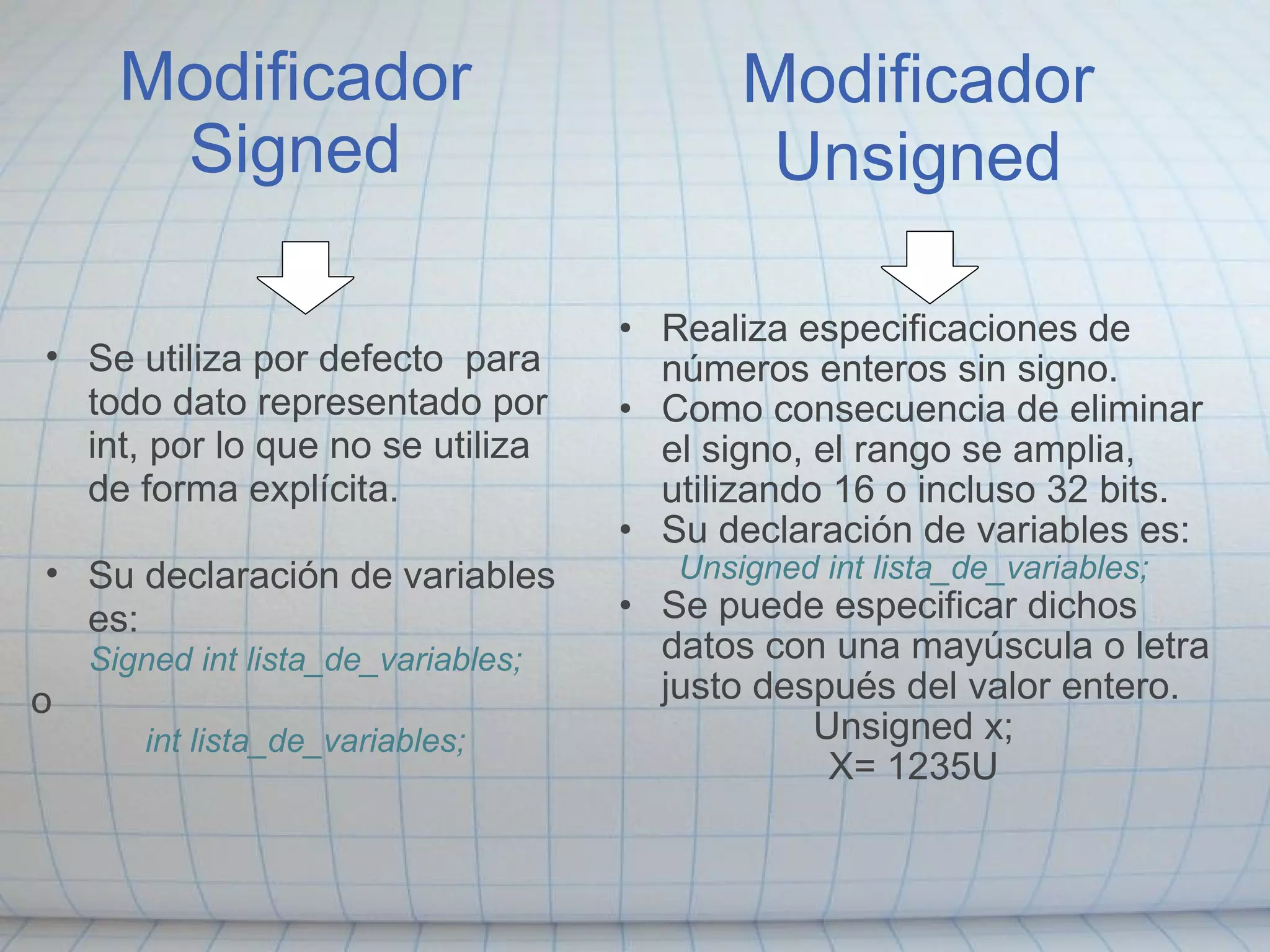 Modificador Signed Realiza especificaciones de números enteros sin signo. Como consecuencia de eliminar el signo, el rango se amplia, utilizando 16 o incluso 32 bits. Su declaración de variables es: Unsigned int lista_de_variables; Se puede especificar dichos datos con una mayúscula o letra justo después del valor entero. Unsigned x; X= 1235U Modificador Unsigned   Se utiliza por defecto  para todo dato representado por int, por lo que no se utiliza de forma explícita.    Su declaración de variables es: Signed int lista_de_variables; o int lista_de_variables; 