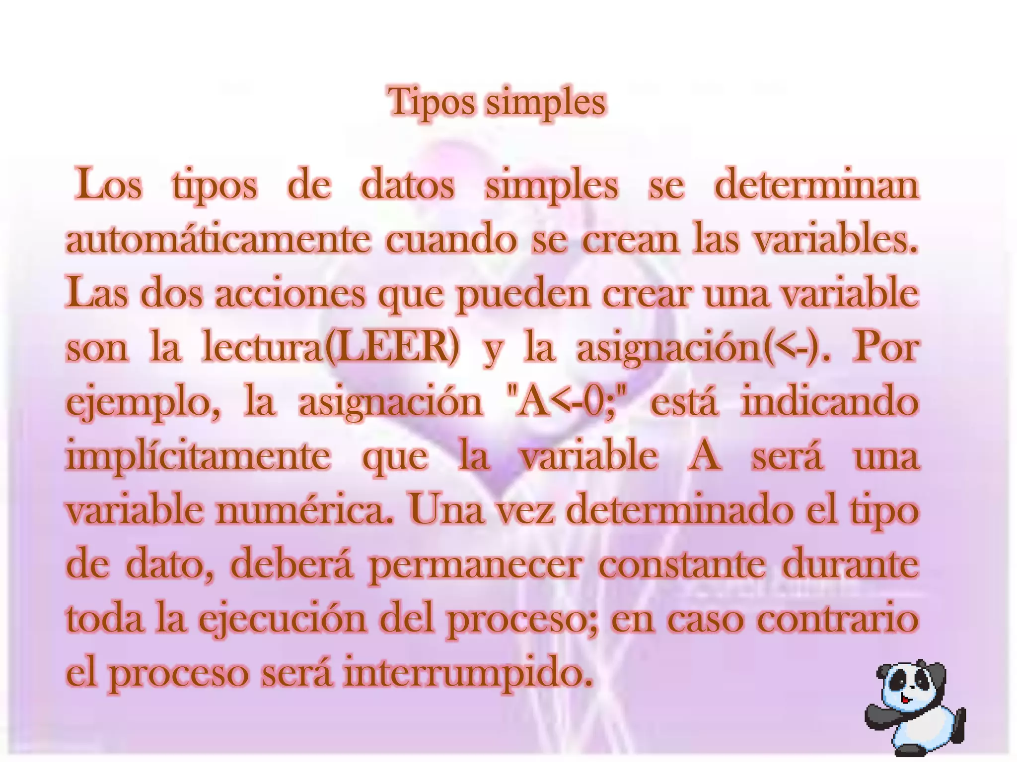 Tipos simplesLos tipos de datos simples se determinan automáticamente cuando se crean las variables. Las dos acciones que pueden crear una variable son la lectura(LEER) y la asignación(<-). Por ejemplo, la asignación "A<-0;" está indicando implícitamente que la variable A será una variable numérica. Una vez determinado el tipo de dato, deberá permanecer constante durante toda la ejecución del proceso; en caso contrario el proceso será interrumpido.