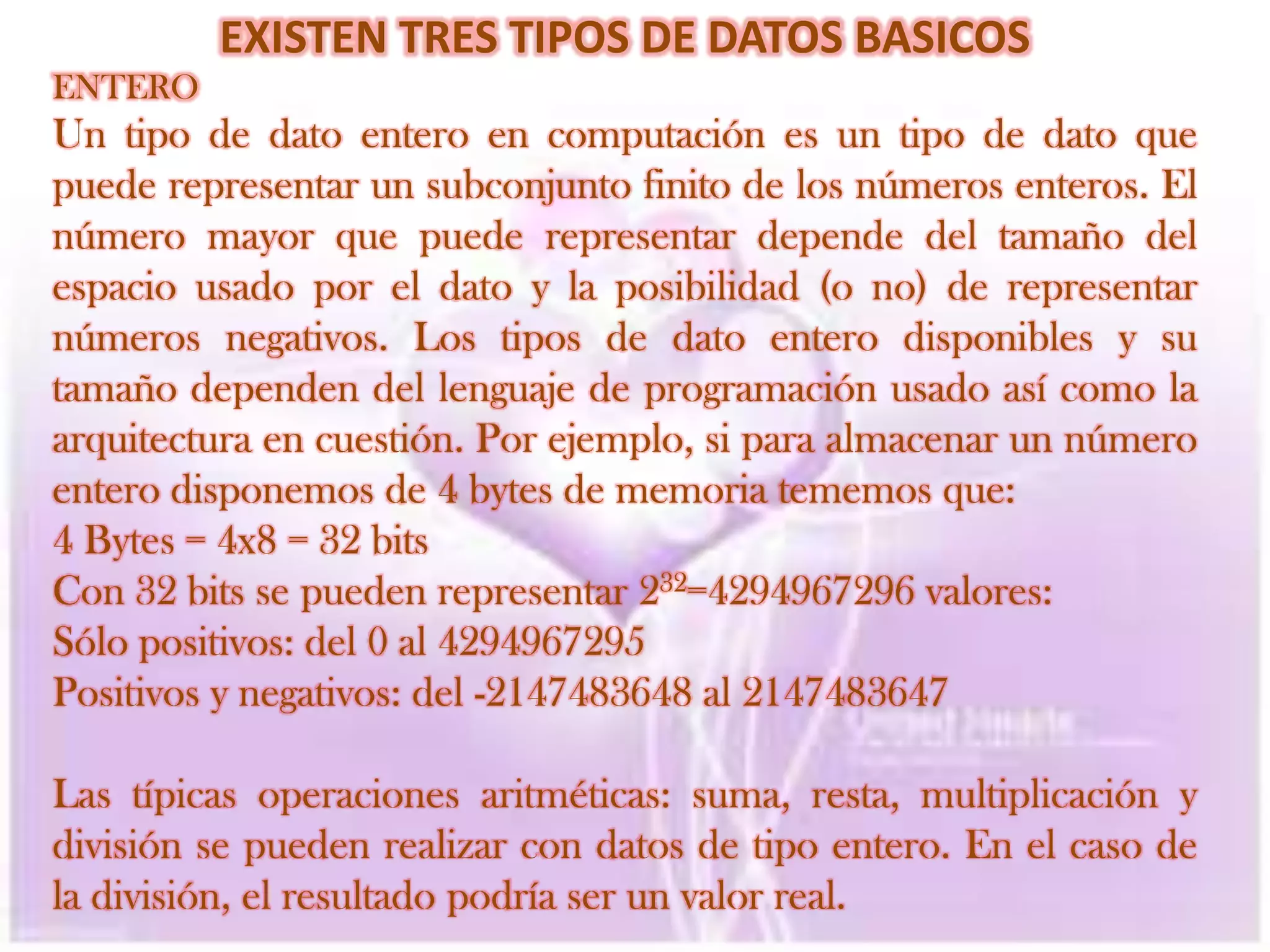 EXISTEN TRES TIPOS DE DATOS BASICOSENTEROUn tipo de dato entero en computación es un tipo de dato que puede representar un subconjunto finito de los números enteros. El número mayor que puede representar depende del tamaño del espacio usado por el dato y la posibilidad (o no) de representar números negativos. Los tipos de dato entero disponibles y su tamaño dependen del lenguaje de programación usado así como la arquitectura en cuestión. Por ejemplo, si para almacenar un número entero disponemos de 4 bytes de memoria tememos que:4 Bytes = 4x8 = 32 bitsCon 32 bits se pueden representar 232=4294967296 valores: Sólo positivos: del 0 al 4294967295Positivos y negativos: del -2147483648 al 2147483647 Las típicas operaciones aritméticas: suma, resta, multiplicación y división se pueden realizar con datos de tipo entero. En el caso de la división, el resultado podría ser un valor real.
