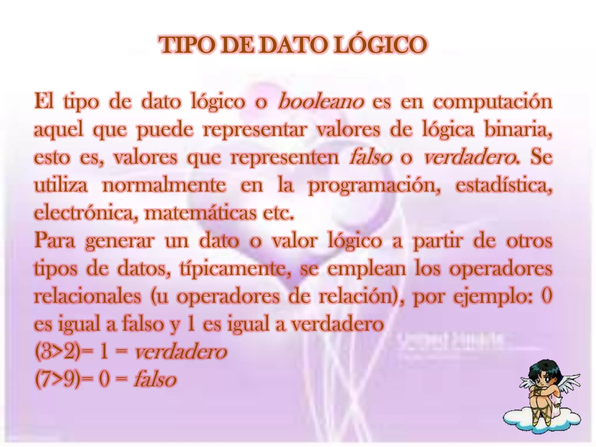 TIPO DE DATO LÓGICOEl tipo de dato lógico o booleano es en computación aquel que puede representar valores de lógica binaria, esto es, valores que representen falso o verdadero. Se utiliza normalmente en la programación, estadística, electrónica, matemáticas etc.Para generar un dato o valor lógico a partir de otros tipos de datos, típicamente, se emplean los operadores relacionales(u operadores de relación), por ejemplo: 0 es igual a falso y 1 es igual a verdadero(3>2)= 1 = verdadero(7>9)= 0 = falso