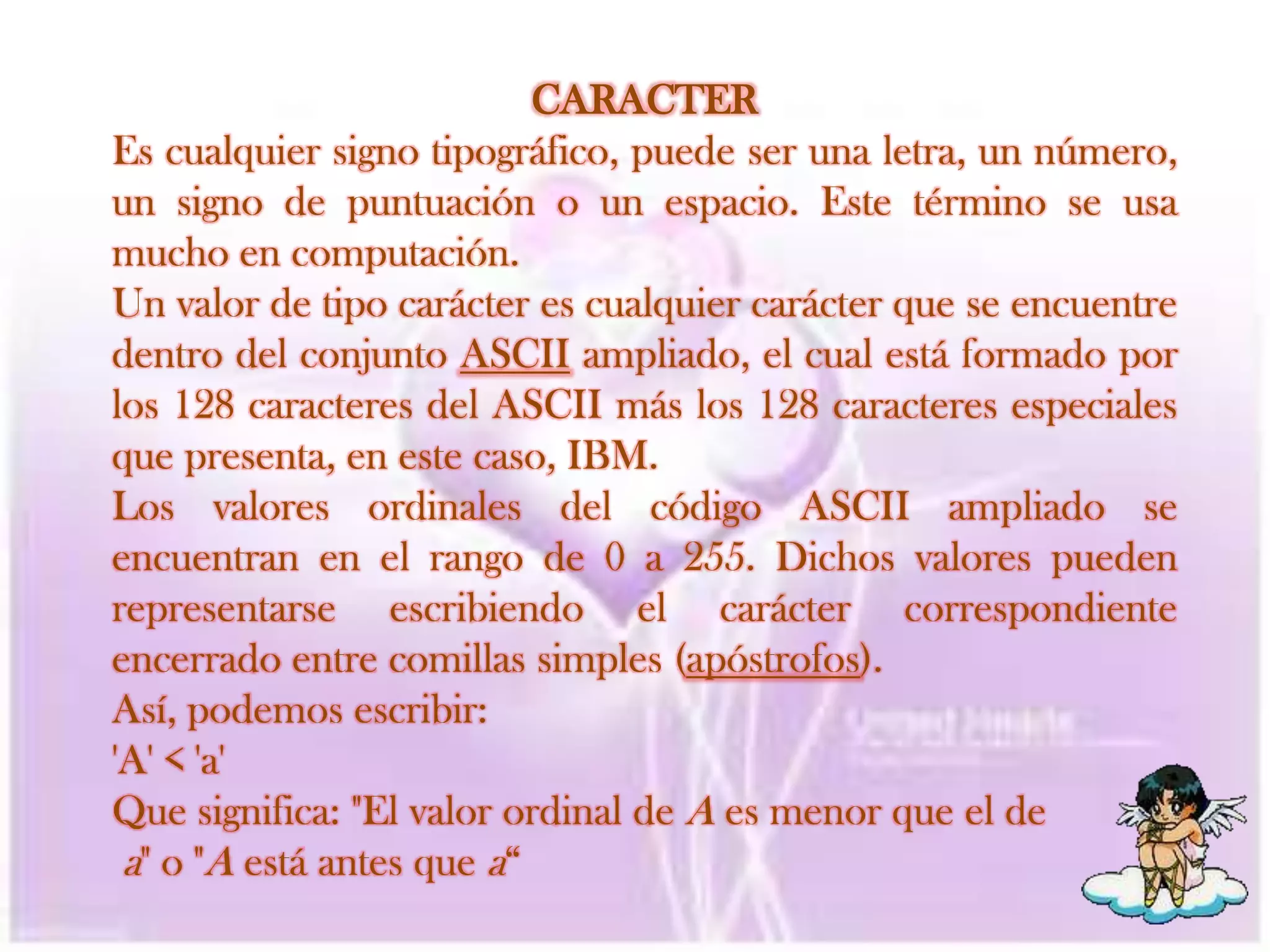 CARACTEREs cualquier signo tipográfico, puede ser una letra, un número, un signo de puntuación o un espacio. Este término se usa mucho en computación.Un valor de tipo carácter es cualquier carácter que se encuentre dentro del conjunto ASCII ampliado, el cual está formado por los 128 caracteres del ASCII más los 128 caracteres especiales que presenta, en este caso, IBM.Los valores ordinales del código ASCII ampliado se encuentran en el rango de 0 a 255. Dichos valores pueden representarse escribiendo el carácter correspondiente encerrado entre comillas simples (apóstrofos).Así, podemos escribir:'A' < 'a'Que significa: "El valor ordinal de A es menor que el dea" o "A está antes que a“