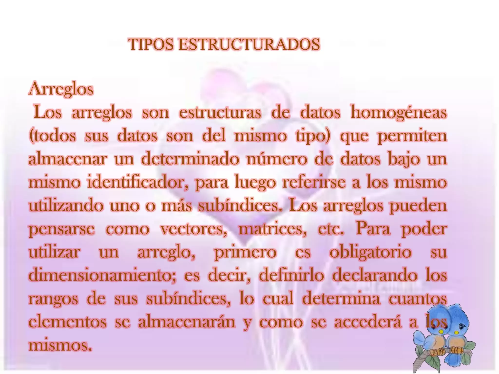 TIPOS ESTRUCTURADOSArreglos   Los arreglos son estructuras de datos homogéneas (todos sus datos son del mismo tipo) que permiten almacenar un determinado número de datos bajo un mismo identificador, para luego referirse a los mismo utilizando uno o más subíndices. Los arreglos pueden pensarse como vectores, matrices, etc. Para poder utilizar un arreglo, primero es obligatorio su dimensionamiento; es decir, definirlo declarando los rangos de sus subíndices, lo cual determina cuantos elementos se almacenarán y como se accederá a los mismos.