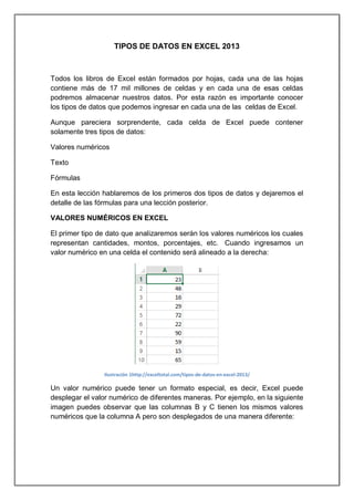 TIPOS DE DATOS EN EXCEL 2013

Todos los libros de Excel están formados por hojas, cada una de las hojas
contiene más de 17 mil millones de celdas y en cada una de esas celdas
podremos almacenar nuestros datos. Por esta razón es importante conocer
los tipos de datos que podemos ingresar en cada una de las celdas de Excel.
Aunque pareciera sorprendente, cada celda de Excel puede contener
solamente tres tipos de datos:
Valores numéricos
Texto
Fórmulas
En esta lección hablaremos de los primeros dos tipos de datos y dejaremos el
detalle de las fórmulas para una lección posterior.
VALORES NUMÉRICOS EN EXCEL
El primer tipo de dato que analizaremos serán los valores numéricos los cuales
representan cantidades, montos, porcentajes, etc. Cuando ingresamos un
valor numérico en una celda el contenido será alineado a la derecha:

Ilustración 1http://exceltotal.com/tipos-de-datos-en-excel-2013/

Un valor numérico puede tener un formato especial, es decir, Excel puede
desplegar el valor numérico de diferentes maneras. Por ejemplo, en la siguiente
imagen puedes observar que las columnas B y C tienen los mismos valores
numéricos que la columna A pero son desplegados de una manera diferente:

 