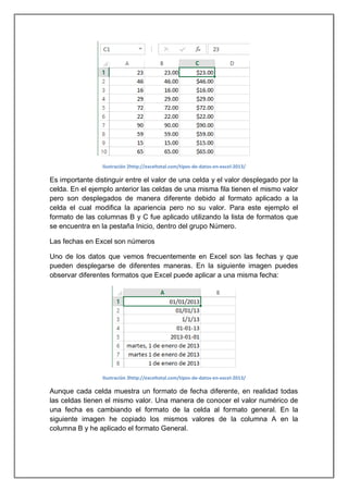 Ilustración 2http://exceltotal.com/tipos-de-datos-en-excel-2013/

Es importante distinguir entre el valor de una celda y el valor desplegado por la
celda. En el ejemplo anterior las celdas de una misma fila tienen el mismo valor
pero son desplegados de manera diferente debido al formato aplicado a la
celda el cual modifica la apariencia pero no su valor. Para este ejemplo el
formato de las columnas B y C fue aplicado utilizando la lista de formatos que
se encuentra en la pestaña Inicio, dentro del grupo Número.
Las fechas en Excel son números
Uno de los datos que vemos frecuentemente en Excel son las fechas y que
pueden desplegarse de diferentes maneras. En la siguiente imagen puedes
observar diferentes formatos que Excel puede aplicar a una misma fecha:

Ilustración 3http://exceltotal.com/tipos-de-datos-en-excel-2013/

Aunque cada celda muestra un formato de fecha diferente, en realidad todas
las celdas tienen el mismo valor. Una manera de conocer el valor numérico de
una fecha es cambiando el formato de la celda al formato general. En la
siguiente imagen he copiado los mismos valores de la columna A en la
columna B y he aplicado el formato General.

 