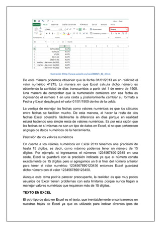 Ilustración 4http://www.aulaclic.es/excel2000/t_2b_2.htm

De esta manera podemos observar que la fecha 01/01/2013 es en realidad el
valor numérico 41275. La manera en que Excel calcula dicho número es
obteniendo la cantidad de días transcurridos a partir del 1 de enero de 1900.
Una manera de comprobar que la numeración comienza con esa fecha es
ingresando el número 1 en una celda y posteriormente cambiar su formato a
Fecha y Excel desplegará el valor 01/01/1900 dentro de la celda.
La ventaja de manejar las fechas como valores numéricos es que los cálculos
entre fechas se facilitan mucho. De esta manera, al hacer la resta de dos
fechas Excel obtendrá fácilmente la diferencia en días porque en realidad
estará haciendo una simple resta de valores numéricos. Es por esta razón que
las fechas en sí mismas no son un tipo de datos en Excel, si no que pertenecen
al grupo de datos numéricos de la herramienta.
Precisión de los valores numéricos
En cuanto a los valores numéricos en Excel 2013 tenemos una precisión de
hasta 15 dígitos, es decir, como máximo podemos tener un número de 15
dígitos. Por ejemplo, si ingresamos el números 123456789012345 en una
celda, Excel lo guardará con la precisión indicada ya que el número consta
exactamente de 15 dígitos pero si agregamos un 6 al final del número anterior
para tener el valor numérico 1234567890123456 entonces Excel guardará
dicho número con el valor 1234567890123450.
Aunque este tema podría parecer preocupante, la realidad es que muy pocos
usuarios de Excel tienen problemas con esta limitante porque nunca llegan a
manejar valores numéricos que requieran más de 15 dígitos.
TEXTO EN EXCEL
El otro tipo de dato en Excel es el texto, que inevitablemente encontraremos en
nuestras hojas de Excel ya que es utilizado para indicar diversos tipos de

 