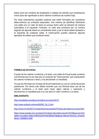 datos como los nombres de empleados o códigos de clientes que necesitamos
incluir para dar significado a otros valores numéricos de nuestra hoja.
Por texto entendemos aquellas cadenas que están formadas por caracteres
alfanuméricos y/o símbolos especiales. Una manera de identificar fácilmente
una celda con un valor de texto es porque dicho valor se alineará de manera
automática a la izquierda. Inclusive, un valor que comience por un número
seguido de algunas letras es considerado texto y por lo tanto estará alineado a
la izquierda de cualquier celda. A continuación puedes observar algunos
ejemplos de celdas que contienen texto:

Ilustración 5http://exceltotal.com/tipos-de-datos-en-excel-2013/

FÓRMULAS EN EXCEL
A parte de los valores numéricos y el texto, una celda de Excel puede contener
una fórmula que no es más que un conjunto de “instrucciones” que manipularán
los valores numéricos o texto y nos devolverán un resultado.
Ya que las fórmulas son la base de Excel trataremos su uso en varias lecciones
posteriores. Por ahora solo debes recordar que una fórmula hace uso de los
valores numéricos y el texto para hacer algún cálculo u operación y
devolvernos un resultado que a su vez será un valor numérico o un texto.
BIBLIOGRAFÍA
http://exceltotal.com/tipos-de-datos-en-excel-2013/
http://www.aulaclic.es/excel2000/t_2b_2.htm
http://3con14.info/i2011/contenidos/resumenes/70-tipos-de-datos-en-excel.html
https://www.google.com.ec/search?q=tipos+de+datos+excel+2010&source=lnm
s&tbm=isch&sa=X&ei=HifHUrGrHYe0kQffqICYBg&sqi=2&ved=0CAcQ_AUoAQ
&biw=1366&bih=666

 