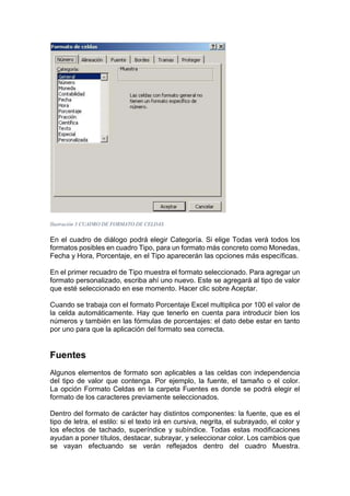 Ilustración 3 CUADRO DE FORMATO DE CELDAS

En el cuadro de diálogo podrá elegir Categoría. Si elige Todas verá todos los
formatos posibles en cuadro Tipo, para un formato más concreto como Monedas,
Fecha y Hora, Porcentaje, en el Tipo aparecerán las opciones más específicas.
En el primer recuadro de Tipo muestra el formato seleccionado. Para agregar un
formato personalizado, escriba ahí uno nuevo. Este se agregará al tipo de valor
que esté seleccionado en ese momento. Hacer clic sobre Aceptar.
Cuando se trabaja con el formato Porcentaje Excel multiplica por 100 el valor de
la celda automáticamente. Hay que tenerlo en cuenta para introducir bien los
números y también en las fórmulas de porcentajes: el dato debe estar en tanto
por uno para que la aplicación del formato sea correcta.

Fuentes
Algunos elementos de formato son aplicables a las celdas con independencia
del tipo de valor que contenga. Por ejemplo, la fuente, el tamaño o el color.
La opción Formato Celdas en la carpeta Fuentes es donde se podrá elegir el
formato de los caracteres previamente seleccionados.
Dentro del formato de carácter hay distintos componentes: la fuente, que es el
tipo de letra, el estilo: si el texto irá en cursiva, negrita, el subrayado, el color y
los efectos de tachado, superíndice y subíndice. Todas estas modificaciones
ayudan a poner títulos, destacar, subrayar, y seleccionar color. Los cambios que
se vayan efectuando se verán reflejados dentro del cuadro Muestra.

 