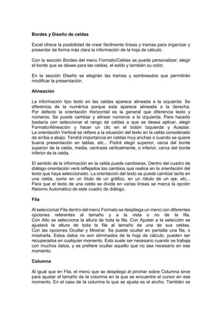 Bordes y Diseño de celdas
Excel ofrece la posibilidad de crear fácilmente líneas y tramas para organizar y
presentar de forma más clara la información de la hoja de cálculo.
Con la sección Bordes del menú Formato/Celdas se puede personalizar; elegir
el borde que se desee para las celdas, el estilo y también su color.
En la sección Diseño se elegirán las tramas y sombreados que permitirán
modificar la presentación.
Alineación
La información tipo texto en las celdas aparece alineada a la izquierda. Se
diferencia de la numérica porque esta aparece alineada a la derecha.
Por defecto la orientación Horizontal es la general que diferencia texto y
números. Se puede cambiar y alinear números a la izquierda. Para hacerlo
bastaría con seleccionar el rango de celdas a que se desea aplicar, elegir
Formato/Alineación y hacer un clic en el botón Izquierda y Aceptar.
La orientación Vertical se refiere a la situación del texto en la celda considerado
de arriba a abajo. Tendrá importancia en celdas muy anchas o cuando se quiere
buena presentación en tablas, etc... Podrá elegir superior, cerca del borde
superior de la celda, media, centrada verticalmente, o inferior, cerca del borde
inferior de la celda.
El sentido de la información en la celda puede cambiarse. Dentro del cuadro de
diálogo orientación verá reflejados los cambios que realice en la orientación del
texto que haya seleccionado. La orientación del texto se puede cambiar tanto en
una celda, como en un título de un gráfico, en un rótulo de un eje, etc...
Para que el texto de una celda se divida en varias líneas se marca la opción
Retorno Automático de este cuadro de diálogo.
Fila
Al seleccionar Fila dentro del menú Formato se despliega un menú con diferentes
opciones referentes al tamaño y a la vista o no de la fila.
Con Alto se selecciona la altura de toda la fila. Con Ajustar a la selección se
ajustará la altura de toda la fila al tamaño de una de sus celdas.
Con las opciones Ocultar y Mostrar. Se puede ocultar en pantalla una fila, o
mostrarla. Estos datos no son eliminados de la hoja de cálculo, pueden ser
recuperados en cualquier momento. Esto suele ser necesario cuando se trabaja
con muchos datos, y se prefiere ocultar aquello que no sea necesario en ese
momento.
Columna
Al igual que en Fila, el menú que se despliega al pinchar sobre Columna sirve
para ajustar el tamaño de la columna en la que se encuentre el cursor en ese
momento. En el caso de la columna lo que se ajusta es el ancho. También se

 