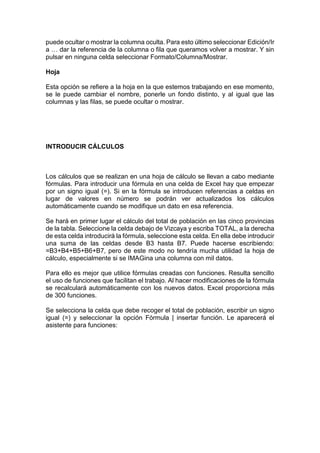 puede ocultar o mostrar la columna oculta. Para esto último seleccionar Edición/Ir
a … dar la referencia de la columna o fila que queramos volver a mostrar. Y sin
pulsar en ninguna celda seleccionar Formato/Columna/Mostrar.
Hoja
Esta opción se refiere a la hoja en la que estemos trabajando en ese momento,
se le puede cambiar el nombre, ponerle un fondo distinto, y al igual que las
columnas y las filas, se puede ocultar o mostrar.

INTRODUCIR CÁLCULOS

Los cálculos que se realizan en una hoja de cálculo se llevan a cabo mediante
fórmulas. Para introducir una fórmula en una celda de Excel hay que empezar
por un signo igual (=). Si en la fórmula se introducen referencias a celdas en
lugar de valores en número se podrán ver actualizados los cálculos
automáticamente cuando se modifique un dato en esa referencia.
Se hará en primer lugar el cálculo del total de población en las cinco provincias
de la tabla. Seleccione la celda debajo de Vizcaya y escriba TOTAL, a la derecha
de esta celda introducirá la fórmula, seleccione esta celda. En ella debe introducir
una suma de las celdas desde B3 hasta B7. Puede hacerse escribiendo:
=B3+B4+B5+B6+B7, pero de este modo no tendría mucha utilidad la hoja de
cálculo, especialmente si se IMAGina una columna con mil datos.
Para ello es mejor que utilice fórmulas creadas con funciones. Resulta sencillo
el uso de funciones que facilitan el trabajo. Al hacer modificaciones de la fórmula
se recalculará automáticamente con los nuevos datos. Excel proporciona más
de 300 funciones.
Se selecciona la celda que debe recoger el total de población, escribir un signo
igual (=) y seleccionar la opción Fórmula | insertar función. Le aparecerá el
asistente para funciones:

 