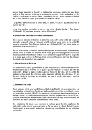 primer lugar aparece la función y, debajo los elementos sobre los que debe
aplicarla. Por ejemplo en la suma se necesita Numero1, esto sería el rango de
celdas que deseamos sumar. Basta con seleccionar las celdas correspondientes
en la hoja de cálculo para que aparezcan en el recuadro.
-El punto y coma equivale a una y otra, es decir, =SUMA ( B3;B4) equivale a
sumar B3 y B4.
-Los dos puntos equivalen a rango, es decir, desde...hasta.... Por tanto,
=SUMA(B2:B7) equivale a sumar desde B2 hasta B7.
Repetición de cálculos: llenados automáticos
Si se quiere calcular el total de la columna Extensión en la celda C8 según el
ejemplo, se podrá volver a introducir una fórmula de suma como en la celda B8
para la población. Esta fórmula debería ser =SUMA(C2:C7), es decir, igual en
estructura a la suma anterior.
En las dos sumas, la fórmula introducida equivale a sumar desde 6 celdas más
arriba hasta 2 celdas por encima de la celda que debe recoger el cálculo: los
factores del cálculo están en ambos casos en la misma posición relativa respecto
a la celda que contiene la fórmula. Esto es muy útil cuando se trata de calcular
los totales de dos columnas paralelas.
1. Llenar hacia la derecha
Se selecciona la celda que contiene el total de población y se amplía la selección
hasta la celda de la derecha -en la que se quiere introducir el cálculo del total de
extensión-. Elegir la opción Edición/Llenar hacia la derecha. En la celda de
debajo de los datos de extensión debe aparecer el total de extensión. En un
llenado hacia la derecha se actualizan los nombres de columnas y no los
números de fila.

2. Llenar hacia abajo
Para calcular en la columna D la densidad de población en cada provincia: La
densidad de población de Sevilla será el resultado de dividir su población entre
su extensión, es decir, =B3/C3. La siguiente densidad será exactamente igual a
ésta en cuanto a posiciones relativas de los factores respecto de la celda cálculo,
aunque en este caso deban actualizarse los números de fila y no los nombres de
columna. En estos casos se usa el llenado hacia abajo.
Se selecciona la celda que contiene el cálculo para Sevilla ampliando la
selección en la misma columna hasta la fila de Vizcaya. Elegir Edición/Llenar
hacia abajo y aparecerán todos los cálculos de densidades de las distintas
provincias.

 