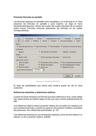 Presentar fórmulas en pantalla
Las fórmulas aparecen en pantalla como resultados y no la fórmula en sí. Para
presentar las fórmulas en pantalla o para imprimir, se elige el menú
Herramientas/Opciones. Dentro del cuadro del cuadro Opciones de la ventana
podrá marcar Fórmulas entonces aparecerán las fórmulas en las celdas
correspondientes.

Ilustración 6 CUADRO DE OPCIONES

El resto de posibilidades que ofrece esta ventana puede ser útil en otras
ocasiones.
Referencias absolutas y referencias relativas
Cuando en Excel introduce una fórmula que hace referencia a otra u otras celdas
hay varias formas de hacerlo según el uso que vaya a hacer posteriormente de
ella.
Una referencia relativa indica la posición relativa de una celda con respecto a la
que contiene la fórmula y cuando se copia en otra posición modifica y actualizar
las posiciones. Son referencias posiciónales. ej.: C4.
Una referencia absoluta es una introducción explícita y única de otra celda en un
cálculo, no de su posición relativa. ej:$C$4

 