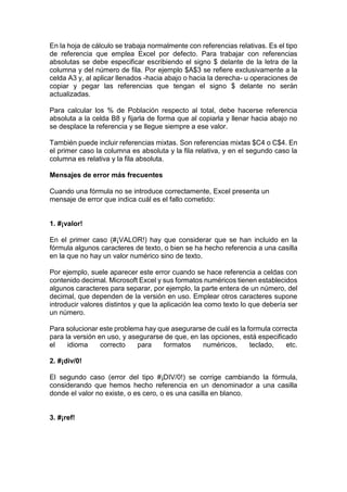 En la hoja de cálculo se trabaja normalmente con referencias relativas. Es el tipo
de referencia que emplea Excel por defecto. Para trabajar con referencias
absolutas se debe especificar escribiendo el signo $ delante de la letra de la
columna y del número de fila. Por ejemplo $A$3 se refiere exclusivamente a la
celda A3 y, al aplicar llenados -hacia abajo o hacia la derecha- u operaciones de
copiar y pegar las referencias que tengan el signo $ delante no serán
actualizadas.
Para calcular los % de Población respecto al total, debe hacerse referencia
absoluta a la celda B8 y fijarla de forma que al copiarla y llenar hacia abajo no
se desplace la referencia y se llegue siempre a ese valor.
También puede incluir referencias mixtas. Son referencias mixtas $C4 o C$4. En
el primer caso la columna es absoluta y la fila relativa, y en el segundo caso la
columna es relativa y la fila absoluta.
Mensajes de error más frecuentes
Cuando una fórmula no se introduce correctamente, Excel presenta un
mensaje de error que indica cuál es el fallo cometido:

1. #¡valor!
En el primer caso (#¡VALOR!) hay que considerar que se han incluido en la
fórmula algunos caracteres de texto, o bien se ha hecho referencia a una casilla
en la que no hay un valor numérico sino de texto.
Por ejemplo, suele aparecer este error cuando se hace referencia a celdas con
contenido decimal. Microsoft Excel y sus formatos numéricos tienen establecidos
algunos caracteres para separar, por ejemplo, la parte entera de un número, del
decimal, que dependen de la versión en uso. Emplear otros caracteres supone
introducir valores distintos y que la aplicación lea como texto lo que debería ser
un número.
Para solucionar este problema hay que asegurarse de cuál es la formula correcta
para la versión en uso, y asegurarse de que, en las opciones, está especificado
el
idioma
correcto
para
formatos
numéricos,
teclado,
etc.
2. #¡div/0!
El segundo caso (error del tipo #¡DIV/0!) se corrige cambiando la fórmula,
considerando que hemos hecho referencia en un denominador a una casilla
donde el valor no existe, o es cero, o es una casilla en blanco.

3. #¡ref!

 