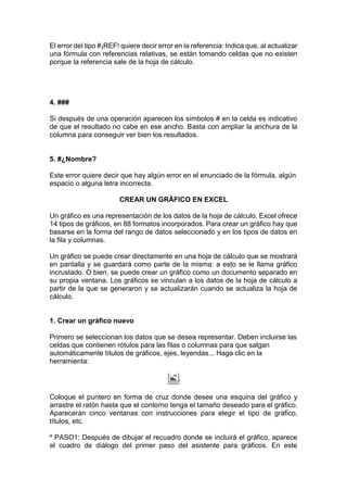 El error del tipo #¡REF! quiere decir error en la referencia: Indica que, al actualizar
una fórmula con referencias relativas, se están tomando celdas que no existen
porque la referencia sale de la hoja de cálculo.

4. ###
Si después de una operación aparecen los símbolos # en la celda es indicativo
de que el resultado no cabe en ese ancho. Basta con ampliar la anchura de la
columna para conseguir ver bien los resultados.

5. #¿Nombre?
Este error quiere decir que hay algún error en el enunciado de la fórmula, algún
espacio o alguna letra incorrecta.
CREAR UN GRÁFICO EN EXCEL
Un gráfico es una representación de los datos de la hoja de cálculo. Excel ofrece
14 tipos de gráficos, en 88 formatos incorporados. Para crear un gráfico hay que
basarse en la forma del rango de datos seleccionado y en los tipos de datos en
la fila y columnas.
Un gráfico se puede crear directamente en una hoja de cálculo que se mostrará
en pantalla y se guardará como parte de la misma: a esto se le llama gráfico
incrustado. O bien, se puede crear un gráfico como un documento separado en
su propia ventana. Los gráficos se vinculan a los datos de la hoja de cálculo a
partir de la que se generaron y se actualizarán cuando se actualiza la hoja de
cálculo.

1. Crear un gráfico nuevo
Primero se seleccionan los datos que se desea representar. Deben incluirse las
celdas que contienen rótulos para las filas o columnas para que salgan
automáticamente títulos de gráficos, ejes, leyendas... Haga clic en la
herramienta:

Coloque el puntero en forma de cruz donde desee una esquina del gráfico y
arrastre el ratón hasta que el contorno tenga el tamaño deseado para el gráfico.
Aparecerán cinco ventanas con instrucciones para elegir el tipo de gráfico,
títulos, etc.
º PASO1: Después de dibujar el recuadro donde se incluirá el gráfico, aparece
el cuadro de diálogo del primer paso del asistente para gráficos. En este

 