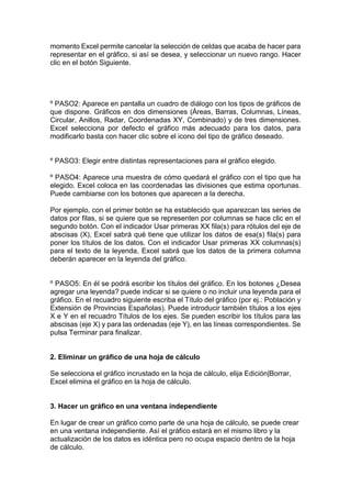 momento Excel permite cancelar la selección de celdas que acaba de hacer para
representar en el gráfico, si así se desea, y seleccionar un nuevo rango. Hacer
clic en el botón Siguiente.

º PASO2: Aparece en pantalla un cuadro de diálogo con los tipos de gráficos de
que dispone. Gráficos en dos dimensiones (Áreas, Barras, Columnas, Líneas,
Circular, Anillos, Radar, Coordenadas XY, Combinado) y de tres dimensiones.
Excel selecciona por defecto el gráfico más adecuado para los datos, para
modificarlo basta con hacer clic sobre el icono del tipo de gráfico deseado.

º PASO3: Elegir entre distintas representaciones para el gráfico elegido.
º PASO4: Aparece una muestra de cómo quedará el gráfico con el tipo que ha
elegido. Excel coloca en las coordenadas las divisiones que estima oportunas.
Puede cambiarse con los botones que aparecen a la derecha.
Por ejemplo, con el primer botón se ha establecido que aparezcan las series de
datos por filas, si se quiere que se representen por columnas se hace clic en el
segundo botón. Con el indicador Usar primeras XX fila(s) para rótulos del eje de
abscisas (X), Excel sabrá qué tiene que utilizar los datos de esa(s) fila(s) para
poner los títulos de los datos. Con el indicador Usar primeras XX columnas(s)
para el texto de la leyenda, Excel sabrá que los datos de la primera columna
deberán aparecer en la leyenda del gráfico.

º PASO5: En él se podrá escribir los títulos del gráfico. En los botones ¿Desea
agregar una leyenda? puede indicar si se quiere o no incluir una leyenda para el
gráfico. En el recuadro siguiente escriba el Título del gráfico (por ej.: Población y
Extensión de Provincias Españolas). Puede introducir también títulos a los ejes
X e Y en el recuadro Títulos de los ejes. Se pueden escribir los títulos para las
abscisas (eje X) y para las ordenadas (eje Y), en las líneas correspondientes. Se
pulsa Terminar para finalizar.

2. Eliminar un gráfico de una hoja de cálculo
Se selecciona el gráfico incrustado en la hoja de cálculo, elija Edición|Borrar,
Excel elimina el gráfico en la hoja de cálculo.

3. Hacer un gráfico en una ventana independiente
En lugar de crear un gráfico como parte de una hoja de cálculo, se puede crear
en una ventana independiente. Así el gráfico estará en el mismo libro y la
actualización de los datos es idéntica pero no ocupa espacio dentro de la hoja
de cálculo.

 