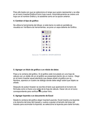 Para ello basta con que se seleccione el rango que quiere representar y se elija
en el menú Insertar/Gráfico/Como hoja nueva. Automáticamente se creara una
hoja con el nombre Gráfico y el asistente como en la opción anterior.
4. Cambiar el tipo de gráfico
Se utiliza la herramienta del dibujo; si esta barra no está en pantalla se
visualiza en Ver/Barra de herramientas, se pone un aspa delante de Gráfico.

Ilustración 7 CUADRO DE OPCIÓN GRÁFICOS

5. Agregar un título de gráfico o un rótulo de datos
Pase a la ventana del gráfico. Si el gráfico está incrustado en una hoja de
cálculo con un doble clic en el gráfico se presentará dentro de un marco. Elegir
en el menú Insertar aquel elemento que desee añadir al gráfico por ej.:
Nombre, aparece un cuadro de diálogo donde debe elegir sobre que objeto se
añade.
Después de pulsar Aceptar se escribe el texto que aparecerá en la barra de
fórmulas como si fuera una celda de la hoja de cálculo. Hacer clic en el icono
correspondiente para verificar o pulsar Intro.
6. Agregar leyenda a un documento de Excel
Desde la ventana del gráfico elegir Insertar/Leyenda. Excel inserta una leyenda
a la derecha del área del trazado y vuelve a ajustar el tamaño del área del
trazado para acomodar la leyenda; se selecciona la leyenda para darle formato.

 