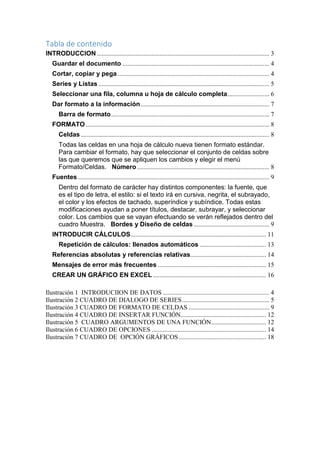 Tabla de contenido
INTRODUCCION ........................................................................................................... 3
Guardar el documento ........................................................................................... 4
Cortar, copiar y pega .............................................................................................. 4
Series y Listas .......................................................................................................... 5
Seleccionar una fila, columna u hoja de cálculo completa .......................... 6
Dar formato a la información ................................................................................ 7
Barra de formato .................................................................................................. 7
FORMATO .................................................................................................................. 8
Celdas ..................................................................................................................... 8
Todas las celdas en una hoja de cálculo nueva tienen formato estándar.
Para cambiar el formato, hay que seleccionar el conjunto de celdas sobre
las que queremos que se apliquen los cambios y elegir el menú
Formato/Celdas. Número .................................................................................. 8
Fuentes ....................................................................................................................... 9
Dentro del formato de carácter hay distintos componentes: la fuente, que
es el tipo de letra, el estilo: si el texto irá en cursiva, negrita, el subrayado,
el color y los efectos de tachado, superíndice y subíndice. Todas estas
modificaciones ayudan a poner títulos, destacar, subrayar, y seleccionar
color. Los cambios que se vayan efectuando se verán reflejados dentro del
cuadro Muestra. Bordes y Diseño de celdas ............................................... 9
INTRODUCIR CÁLCULOS .................................................................................... 11
Repetición de cálculos: llenados automáticos ......................................... 13
Referencias absolutas y referencias relativas............................................... 14
Mensajes de error más frecuentes ................................................................... 15
CREAR UN GRÁFICO EN EXCEL ...................................................................... 16
Ilustración 1 INTRODUCIION DE DATOS .................................................................. 4
Ilustración 2 CUADRO DE DIALOGO DE SERIES ...................................................... 5
Ilustración 3 CUADRO DE FORMATO DE CELDAS .................................................. 9
Ilustración 4 CUADRO DE INSERTAR FUNCIÓN..................................................... 12
Ilustración 5 CUADRO ARGUMENTOS DE UNA FUNCIÓN .................................. 12
Ilustración 6 CUADRO DE OPCIONES ....................................................................... 14
Ilustración 7 CUADRO DE OPCIÓN GRÁFICOS ...................................................... 18

 