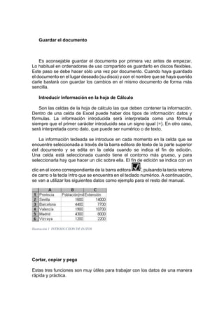 Guardar el documento

Es aconsejable guardar el documento por primera vez antes de empezar.
Lo habitual en ordenadores de uso compartido es guardarlo en discos flexibles.
Este paso se debe hacer sólo una vez por documento. Cuando haya guardado
el documento en el lugar deseado (su disco) y con el nombre que se haya querido
darle bastará con guardar los cambios en el mismo documento de forma más
sencilla.
Introducir Información en la hoja de Cálculo
Son las celdas de la hoja de cálculo las que deben contener la información.
Dentro de una celda de Excel puede haber dos tipos de información: datos y
fórmulas. La información introducida será interpretada como una fórmula
siempre que el primer carácter introducido sea un signo igual (=). En otro caso,
será interpretada como dato, que puede ser numérico o de texto.
La información tecleada se introduce en cada momento en la celda que se
encuentre seleccionada a través de la barra editora de texto de la parte superior
del documento y se edita en la celda cuando se indica el fin de edición.
Una celda está seleccionada cuando tiene el contorno más grueso, y para
seleccionarla hay que hacer un clic sobre ella. El fin de edición se indica con un
clic en el icono correspondiente de la barra editora
, pulsando la tecla retorno
de carro o la tecla Intro que se encuentra en el teclado numérico. A continuación,
se van a utilizar los siguientes datos como ejemplo para el resto del manual.

Ilustración 1 INTRODUCIION DE DATOS

Cortar, copiar y pega
Estas tres funciones son muy útiles para trabajar con los datos de una manera
rápida y práctica.

 