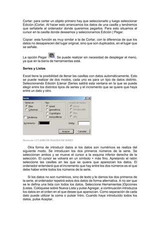 Cortar: para cortar un objeto primero hay que seleccionarlo y luego seleccionar
Edición |Cortar. Al hacer esto arrancamos los datos de una casilla y tendremos
que señalarle al ordenador donde queremos pegarlos. Para esto situamos el
cursor en la casilla donde deseemos y seleccionamos Edición | Pegar.
Copiar: esta función es muy similar a la de Cortar, con la diferencia de que los
datos no desaparecen del lugar original, sino que son duplicados, en el lugar que
se señale.
La opción Pegar
. Se puede realizar sin necesidad de desplegar el menú,
ya que en la barra de herramientas está.
Series y Listas
Excel tiene la posibilidad de llenar las casillas con datos automáticamente. Esto
se puede realizar de dos modos, cada uno es para un tipo de datos distinto.
Seleccionando Edición |Llenar |Series saldrá esta ventana en la que se puede
elegir entre los distintos tipos de series y el incremento que se quiere que haya
entre un dato y otro.

Ilustración 2 CUADRO DE DIALOGO DE SERIES

Otra forma de introducir datos si los datos son numéricos se realiza del
siguiente modo. Se introducen los dos primeros números de la serie. Se
seleccionan ambos y se mueve el cursor a la esquina inferior derecha de la
selección. El cursor se volverá en un símbolo + más fino. Apretando el ratón
seleccione las casillas en las que se quiera que aparezcan los datos. El
ordenador entenderá que el incremento que hay entre los dos números es el que
debe haber entre todos los números de la serie.
Si los datos no son numéricos, sino de texto y le damos los dos primeros de
la serie, el ordenador repetirá estos dos datos de forma alternativa. A no ser que
se le defina una lista con todos los datos. Seleccione Herramientas |Opciones
|Listas. Colóquese sobre Nueva Lista y pulse Agregar, a continuación introduzca
los datos en el orden en el que desee que aparezcan. Como separación de cada
dato puede utilizar la coma o pulsar Intro. Cuando haya introducido todos los
datos, pulse Aceptar.

 