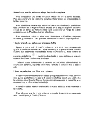 Seleccionar una fila, columna u hoja de cálculo completa
Para seleccionar una celda individual: Hacer clic en la celda deseada.
Para seleccionar una fila o columna completa: Hacer clic en los encabezados de
la fila o columna.
Para seleccionar toda la hoja de cálculo: Hacer clic en el botón Seleccionar
todo (cuadrado de la hoja de cálculo situado en la esquina superior izquierda
debajo de las barras de herramientas). Para seleccionar un rango de celdas:
Arrastrar desde la 1ª celda del rango a la última.
Para seleccionar celdas no adyacentes: Seleccionar la 1ª celda o rango que
se desee, y con la tecla CTRL pulsada, seleccionar la celda o rango siguiente.
1 Variar el ancho de columna o el grosor de fila
Debido a que el título Población (miles) no cabe en la celda, es necesario
ajustar el ancho de columna B. Para ello coloque el puntero sobre la línea
divisoria que separa los encabezados de las columna B y C, debe cambiar el
puntero a esta forma
, manteniendo pulsado el botón del ratón y se pude
arrastrar la división hasta donde se desea.
También puede dimensionar la anchura de columnas seleccionando la
columna en concreto, eligiendo en el menú Formato el comando Fila la opción
Alto.
2 Insertar o eliminar una fila o una columna
Se selecciona la fila sobre la que desea que aparezca la nueva línea, es decir
si se quiere que la fila nueva sea la 2, seleccione la fila 2 actual. Una vez hecha
la selección elegir Insertar Fila, de forma automática aparece la nueva fila, y se
desplaza toda la información hacia abajo.
Cuando se desea insertar una columna la nueva desplaza a las anteriores a
la derecha.
Para eliminar una fila o una columna completa únicamente es necesario
seleccionarla y elegir Edición |Eliminar.

 