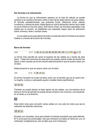 Dar formato a la información
La forma en que la información aparece en la hoja de cálculo se puede
cambiar si se cambia el tamaño, estilo y color de los datos dentro de esas celdas.
El formato predeterminado que presenta Excel, diferencia entre valores
numéricos y valores de texto: basta fijarse en que la alineación dentro de la celda
no es la misma en los dos casos. Del mismo modo, los formatos aplicables a las
celdas por el usuario, se establecen por separado según sean de aplicación
sobre números, texto o ambas cosas.
A una celda se le pude aplicar formato a través del menú Formato en la opción
Celdas o a través de la barra de Formato.

Barra de formato

La forma más sencilla de variar el aspecto de las celdas es a través de esta
barra. Todas las funciones de esta barra se pueden activar antes de escribir los
datos, o bien cuando ya se han escrito seleccionando lo que se quiera variar con
el ratón.
Seleccionando lo que se quiera variar con el ratón.

El primer recuadro es el tipo de letra, junto con el tamaño que se le quiera dar.
La negrita, cursiva y subrayado ayuda a resaltar datos significativos.

También se puede alinear el texto dentro de las celdas, con los botones de la
barra en forma de párrafo se puede alinear el texto o los números, a la izquierda,
en el centro y a la derecha.

Este botón sirve para convertir varias celdas en una sola de modo que sea la
cabecera de distintas columnas.

El botón con monedas, sirve para añadir el símbolo monetario que esté definido.
El % sirve para los porcentajes, hay que introducir los datos en tanto por uno, el
ordenador multiplicará por cien el dato que se le introduzca.

 