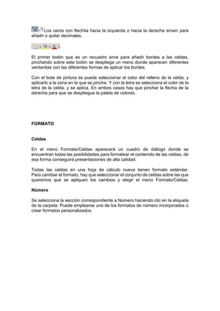 Los ceros con flechita hacia la izquierda o hacia la derecha sirven para
añadir o quitar decimales.

El primer botón que es un recuadro sirve para añadir bordes a las celdas,
pinchando sobre este botón se despliega un menú donde aparecen diferentes
ventanitas con las diferentes formas de aplicar los bordes.
Con el bote de pintura se puede seleccionar el color del relleno de la celda, y
aplicarlo a la zona en la que se pinche. Y con la letra se selecciona el color de la
letra de la celda, y se aplica. En ambos casos hay que pinchar la flecha de la
derecha para que se despliegue la paleta de colores.

FORMATO

Celdas
En el menú Formato/Celdas aparecerá un cuadro de diálogo donde se
encuentran todas las posibilidades para formatear el contenido de las celdas, de
esa forma conseguirá presentaciones de alta calidad.
Todas las celdas en una hoja de cálculo nueva tienen formato estándar.
Para cambiar el formato, hay que seleccionar el conjunto de celdas sobre las que
queremos que se apliquen los cambios y elegir el menú Formato/Celdas.
Número
Se selecciona la sección correspondiente a Número haciendo clic en la etiqueta
de la carpeta. Puede emplearse uno de los formatos de número incorporados o
crear formatos personalizados.

 