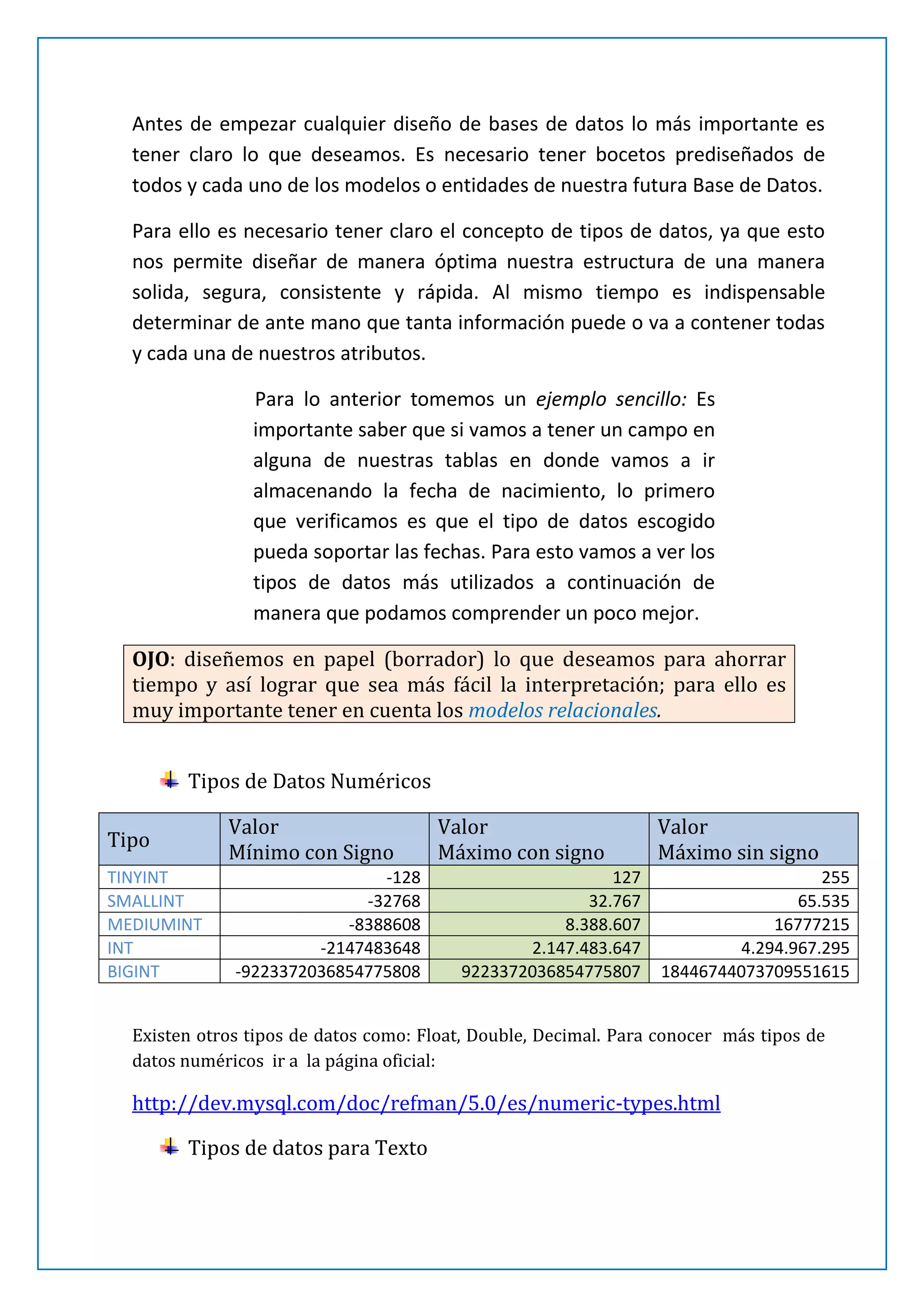 Antes de empezar cualquier diseño de bases de datos lo más importante es
tener claro lo que deseamos. Es necesario tener bocetos prediseñados de
todos y cada uno de los modelos o entidades de nuestra futura Base de Datos.
Para ello es necesario tener claro el concepto de tipos de datos, ya que esto
nos permite diseñar de manera óptima nuestra estructura de una manera
solida, segura, consistente y rápida. Al mismo tiempo es indispensable
determinar de ante mano que tanta información puede o va a contener todas
y cada una de nuestros atributos.
Para lo anterior tomemos un ejemplo sencillo: Es
importante saber que si vamos a tener un campo en
alguna de nuestras tablas en donde vamos a ir
almacenando la fecha de nacimiento, lo primero
que verificamos es que el tipo de datos escogido
pueda soportar las fechas. Para esto vamos a ver los
tipos de datos más utilizados a continuación de
manera que podamos comprender un poco mejor.
OJO: diseñemos en papel (borrador) lo que deseamos para ahorrar
tiempo y así lograr que sea más fácil la interpretación; para ello es
muy importante tener en cuenta los modelos relacionales.
Tipos de Datos Numéricos
Tipo
TINYINT
SMALLINT
MEDIUMINT
INT
BIGINT

Valor
Mínimo con Signo
-128
-32768
-8388608
-2147483648
-9223372036854775808

Valor
Máximo con signo
127
32.767
8.388.607
2.147.483.647
9223372036854775807

Valor
Máximo sin signo
255
65.535
16777215
4.294.967.295
18446744073709551615

Existen otros tipos de datos como: Float, Double, Decimal. Para conocer más tipos de
datos numéricos ir a la página oficial:

http://dev.mysql.com/doc/refman/5.0/es/numeric-types.html

 