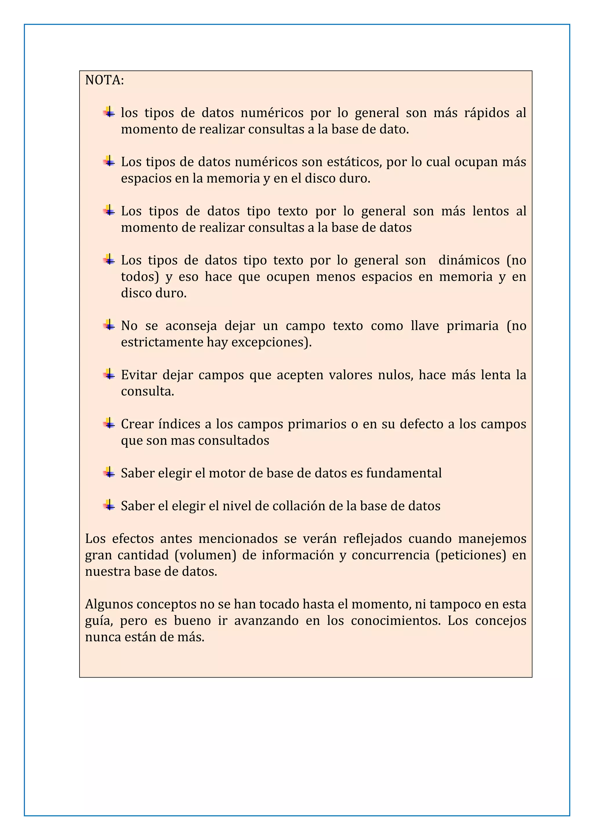 NOTA:
los tipos de datos numéricos por lo general son más rápidos al
momento de realizar consultas a la base de dato.
Los tipos de datos numéricos son estáticos, por lo cual ocupan más
espacios en la memoria y en el disco duro.
Los tipos de datos tipo texto por lo general son más lentos al
momento de realizar consultas a la base de datos
Los tipos de datos tipo texto por lo general son dinámicos (no
todos) y eso hace que ocupen menos espacios en memoria y en
disco duro.
No se aconseja dejar un campo texto como llave primaria (no
estrictamente hay excepciones).
Evitar dejar campos que acepten valores nulos, hace más lenta la
consulta.
Crear índices a los campos primarios o en su defecto a los campos
que son mas consultados
Saber elegir el motor de base de datos es fundamental
Saber el elegir el nivel de collación de la base de datos
Los efectos antes mencionados se verán reflejados cuando manejemos
gran cantidad (volumen) de información y concurrencia (peticiones) en
nuestra base de datos.
Algunos conceptos no se han tocado hasta el momento, ni tampoco en esta
guía, pero es bueno ir avanzando en los conocimientos. Los concejos
nunca están de más.

 