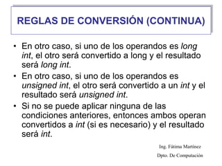 • En otro caso, si uno de los operandos es long
int, el otro será convertido a long y el resultado
será long int.
• En otro caso, si uno de los operandos es
unsigned int, el otro será convertido a un int y el
resultado será unsigned int.
• Si no se puede aplicar ninguna de las
condiciones anteriores, entonces ambos operan
convertidos a int (si es necesario) y el resultado
será int.
REGLAS DE CONVERSIÓN (CONTINUA)
Ing. Fátima Martínez
Dpto. De Computación
 