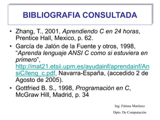 BIBLIOGRAFIA CONSULTADA
• Zhang, T., 2001, Aprendiendo C en 24 horas,
Prentice Hall, Mexico, p. 62.
• García de Jalón de la Fuente y otros, 1998,
“Aprenda lenguaje ANSI C como si estuviera en
primero”,
http://mat21.etsii.upm.es/ayudainf/aprendainf/An
siC/leng_c.pdf, Navarra-España, (accedido 2 de
Agosto de 2005).
• Gottfried B. S., 1998, Programación en C,
McGraw Hill, Madrid, p. 34
Ing. Fátima Martínez
Dpto. De Computación
 