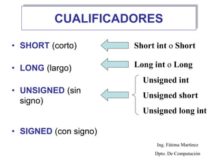 CUALIFICADORES
• SHORT (corto)
• LONG (largo)
• UNSIGNED (sin
signo)
• SIGNED (con signo)
Short int o Short
Long int o Long
Unsigned int
Unsigned short
Unsigned long int
Ing. Fátima Martínez
Dpto. De Computación
 