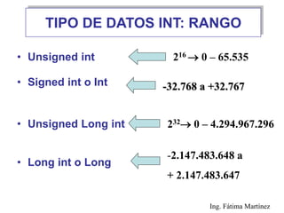 TIPO DE DATOS INT: RANGO
• Unsigned int
• Signed int o Int
• Unsigned Long int
• Long int o Long
216  0 – 65.535
232 0 – 4.294.967.296
-2.147.483.648 a
+ 2.147.483.647
-32.768 a +32.767
Ing. Fátima Martínez
 