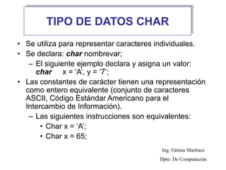 TIPO DE DATOS CHAR
• Se utiliza para representar caracteres individuales.
• Se declara: char nombrevar;
– El siguiente ejemplo declara y asigna un valor:
char x = ‘A’, y = ‘7’;
• Las constantes de carácter tienen una representación
como entero equivalente (conjunto de caracteres
ASCII, Código Estándar Americano para el
Intercambio de Información).
– Las siguientes instrucciones son equivalentes:
• Char x = ‘A’;
• Char x = 65;
Ing. Fátima Martínez
Dpto. De Computación
 