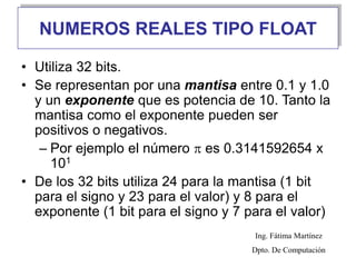 NUMEROS REALES TIPO FLOAT
• Utiliza 32 bits.
• Se representan por una mantisa entre 0.1 y 1.0
y un exponente que es potencia de 10. Tanto la
mantisa como el exponente pueden ser
positivos o negativos.
– Por ejemplo el número  es 0.3141592654 x
101
• De los 32 bits utiliza 24 para la mantisa (1 bit
para el signo y 23 para el valor) y 8 para el
exponente (1 bit para el signo y 7 para el valor)
Ing. Fátima Martínez
Dpto. De Computación
 