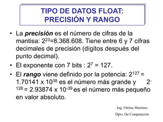 TIPO DE DATOS FLOAT:
PRECISIÓN Y RANGO
• La precisión es el número de cifras de la
mantisa: 223=8.368.608. Tiene entre 6 y 7 cifras
decimales de precisión (dígitos después del
punto decimal).
• El exponente con 7 bits : 27 = 127.
• El rango viene definido por la potencia: 2127 =
1.70141 x 1038 es el número más grande y 2-
128 = 2.93874 x 10-39 es el número más pequeño
en valor absoluto.
Ing. Fátima Martínez
Dpto. De Computación
 