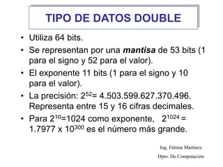 TIPO DE DATOS DOUBLE
• Utiliza 64 bits.
• Se representan por una mantisa de 53 bits (1
para el signo y 52 para el valor).
• El exponente 11 bits (1 para el signo y 10
para el valor).
• La precisión: 252= 4.503.599.627.370.496.
Representa entre 15 y 16 cifras decimales.
• Para 210=1024 como exponente, 21024 =
1.7977 x 10300 es el número más grande.
Ing. Fátima Martínez
Dpto. De Computación
 