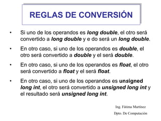 REGLAS DE CONVERSIÓN
• Si uno de los operandos es long double, el otro será
convertido a long double y e do será un long double.
• En otro caso, si uno de los operandos es double, el
otro será convertido a double y el será double.
• En otro caso, si uno de los operandos es float, el otro
será convertido a float y el será float.
• En otro caso, si uno de los operandos es unsigned
long int, el otro será convertido a unsigned long int y
el resultado será unsigned long int.
Ing. Fátima Martínez
Dpto. De Computación
 