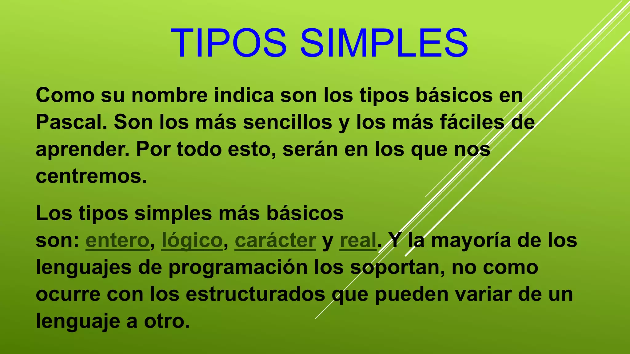TIPOS SIMPLES 
Como su nombre indica son los tipos básicos en 
Pascal. Son los más sencillos y los más fáciles de 
aprender. Por todo esto, serán en los que nos 
centremos. 
Los tipos simples más básicos 
son: entero, lógico, carácter y real. Y la mayoría de los 
lenguajes de programación los soportan, no como 
ocurre con los estructurados que pueden variar de un 
lenguaje a otro. 
 