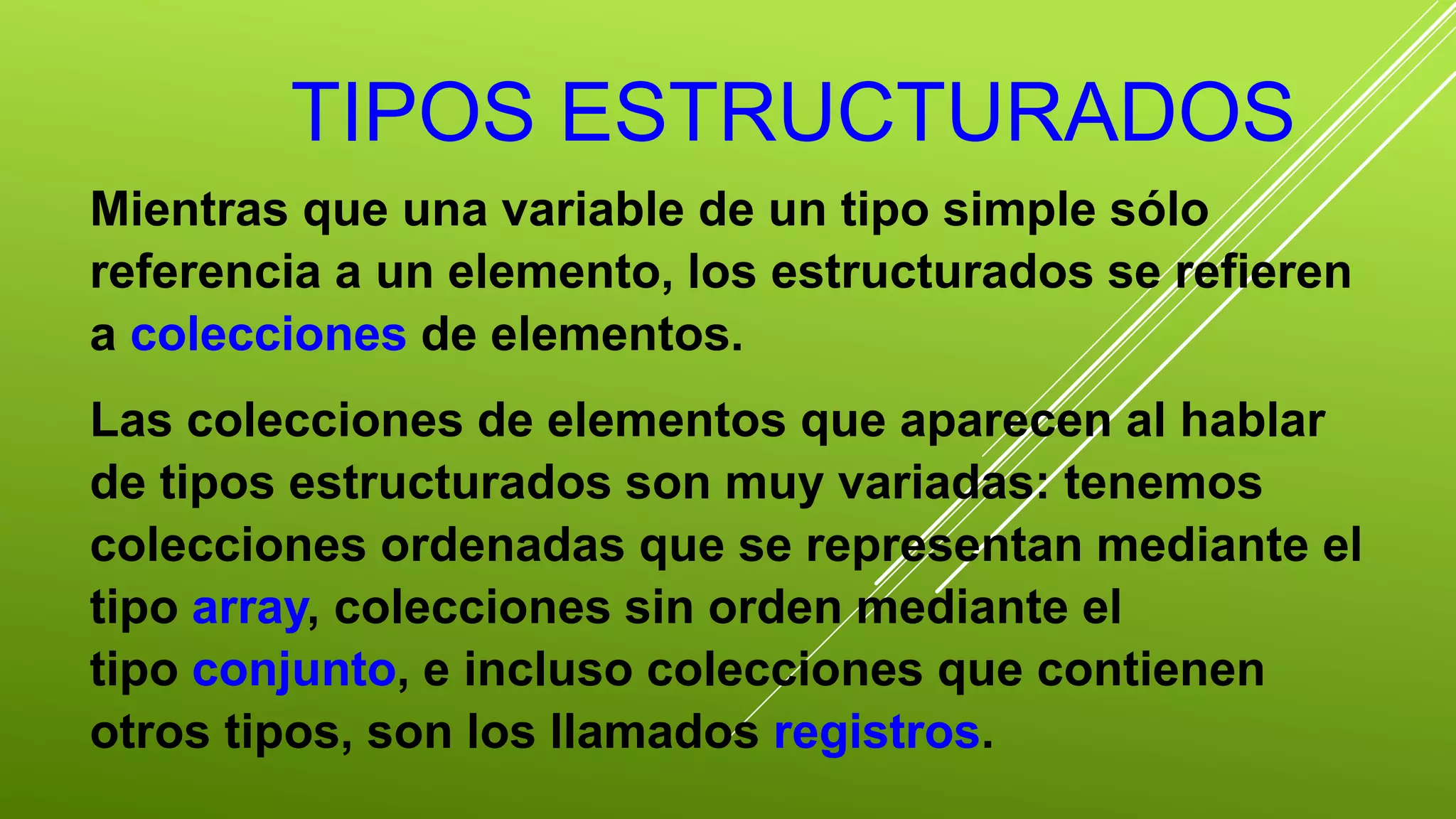 TIPOS ESTRUCTURADOS 
Mientras que una variable de un tipo simple sólo 
referencia a un elemento, los estructurados se refieren 
a colecciones de elementos. 
Las colecciones de elementos que aparecen al hablar 
de tipos estructurados son muy variadas: tenemos 
colecciones ordenadas que se representan mediante el 
tipo array, colecciones sin orden mediante el 
tipo conjunto, e incluso colecciones que contienen 
otros tipos, son los llamados registros. 
 