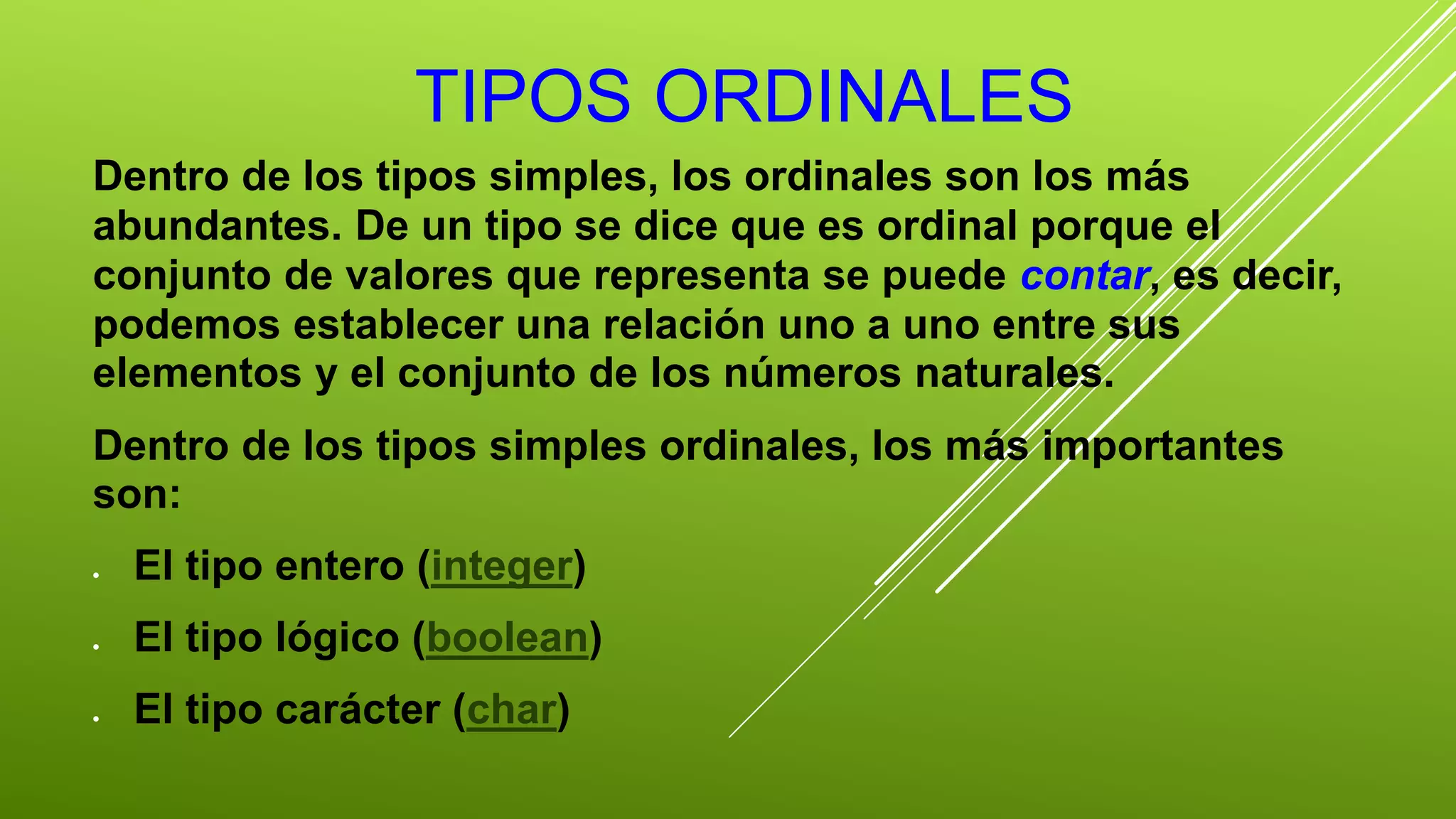 TIPOS ORDINALES 
Dentro de los tipos simples, los ordinales son los más 
abundantes. De un tipo se dice que es ordinal porque el 
conjunto de valores que representa se puede contar, es decir, 
podemos establecer una relación uno a uno entre sus 
elementos y el conjunto de los números naturales. 
Dentro de los tipos simples ordinales, los más importantes 
son: 
 El tipo entero (integer) 
 El tipo lógico (boolean) 
 El tipo carácter (char) 
 