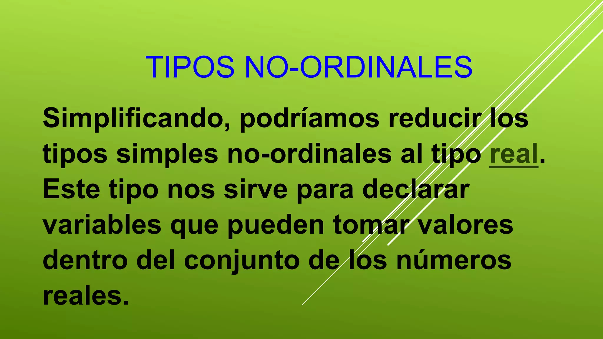 TIPOS NO-ORDINALES 
Simplificando, podríamos reducir los 
tipos simples no-ordinales al tipo real. 
Este tipo nos sirve para declarar 
variables que pueden tomar valores 
dentro del conjunto de los números 
reales. 
 