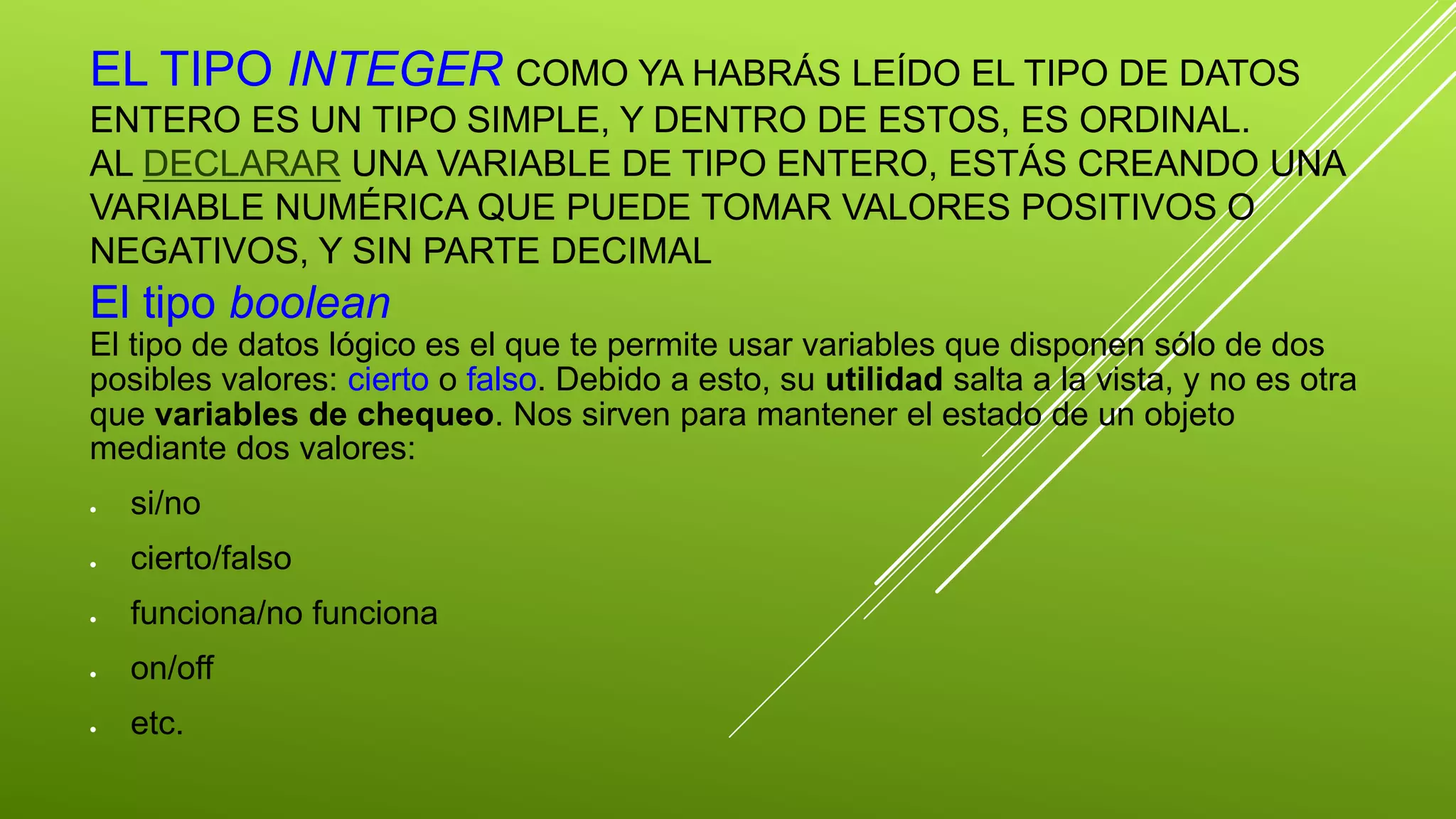 EL TIPO INTEGER COMO YA HABRÁS LEÍDO EL TIPO DE DATOS 
ENTERO ES UN TIPO SIMPLE, Y DENTRO DE ESTOS, ES ORDINAL. 
AL DECLARAR UNA VARIABLE DE TIPO ENTERO, ESTÁS CREANDO UNA 
VARIABLE NUMÉRICA QUE PUEDE TOMAR VALORES POSITIVOS O 
NEGATIVOS, Y SIN PARTE DECIMAL 
El tipo boolean 
El tipo de datos lógico es el que te permite usar variables que disponen sólo de dos 
posibles valores: cierto o falso. Debido a esto, su utilidad salta a la vista, y no es otra 
que variables de chequeo. Nos sirven para mantener el estado de un objeto 
mediante dos valores: 
 si/no 
 cierto/falso 
 funciona/no funciona 
 on/off 
 etc. 
 
