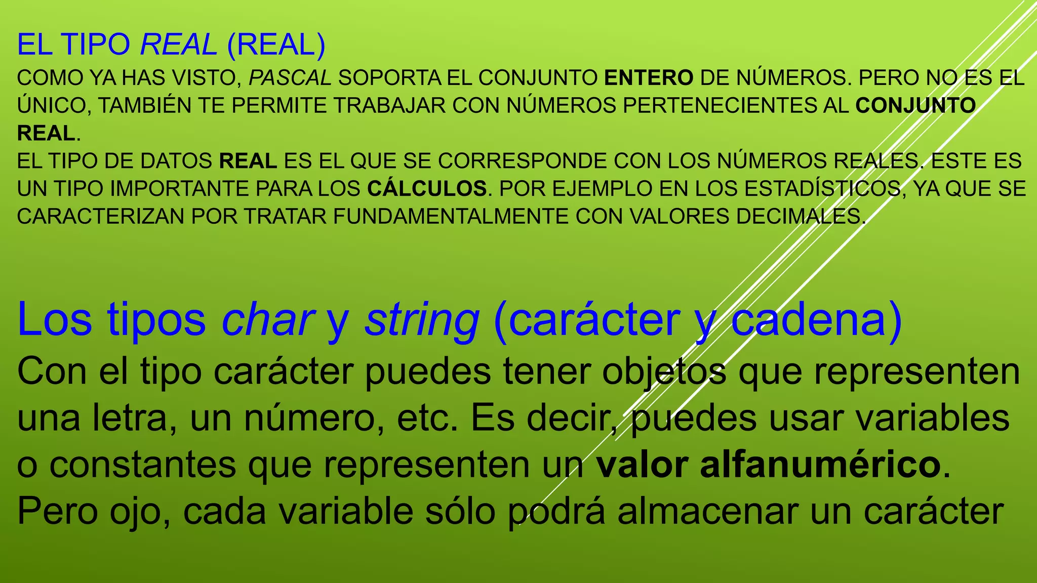 EL TIPO REAL (REAL) 
COMO YA HAS VISTO, PASCAL SOPORTA EL CONJUNTO ENTERO DE NÚMEROS. PERO NO ES EL 
ÚNICO, TAMBIÉN TE PERMITE TRABAJAR CON NÚMEROS PERTENECIENTES AL CONJUNTO 
REAL. 
EL TIPO DE DATOS REAL ES EL QUE SE CORRESPONDE CON LOS NÚMEROS REALES. ESTE ES 
UN TIPO IMPORTANTE PARA LOS CÁLCULOS. POR EJEMPLO EN LOS ESTADÍSTICOS, YA QUE SE 
CARACTERIZAN POR TRATAR FUNDAMENTALMENTE CON VALORES DECIMALES. 
Los tipos char y string (carácter y cadena) 
Con el tipo carácter puedes tener objetos que representen 
una letra, un número, etc. Es decir, puedes usar variables 
o constantes que representen un valor alfanumérico. 
Pero ojo, cada variable sólo podrá almacenar un carácter 
