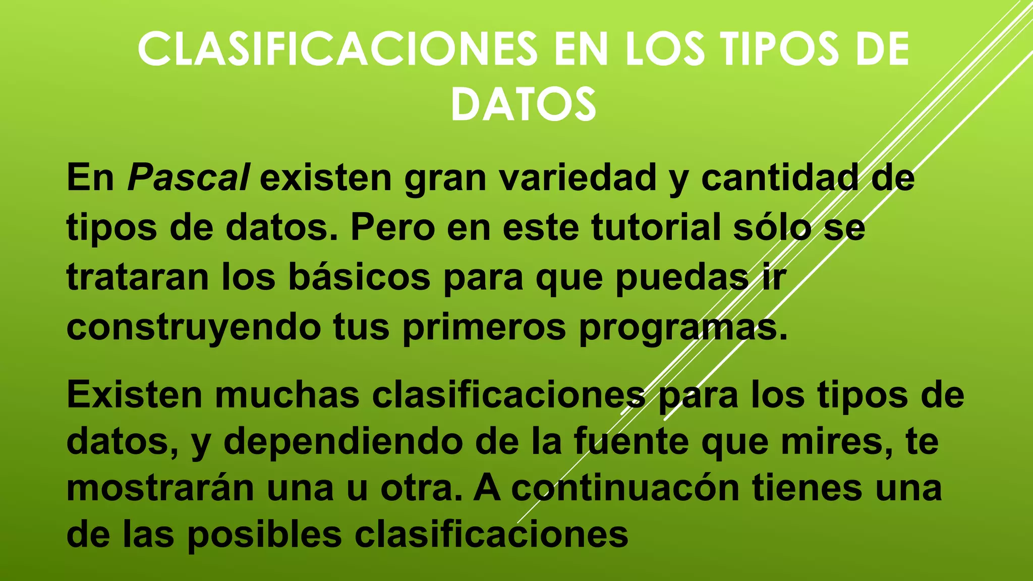 CLASIFICACIONES EN LOS TIPOS DE 
DATOS 
En Pascal existen gran variedad y cantidad de 
tipos de datos. Pero en este tutorial sólo se 
trataran los básicos para que puedas ir 
construyendo tus primeros programas. 
Existen muchas clasificaciones para los tipos de 
datos, y dependiendo de la fuente que mires, te 
mostrarán una u otra. A continuacón tienes una 
de las posibles clasificaciones 
 