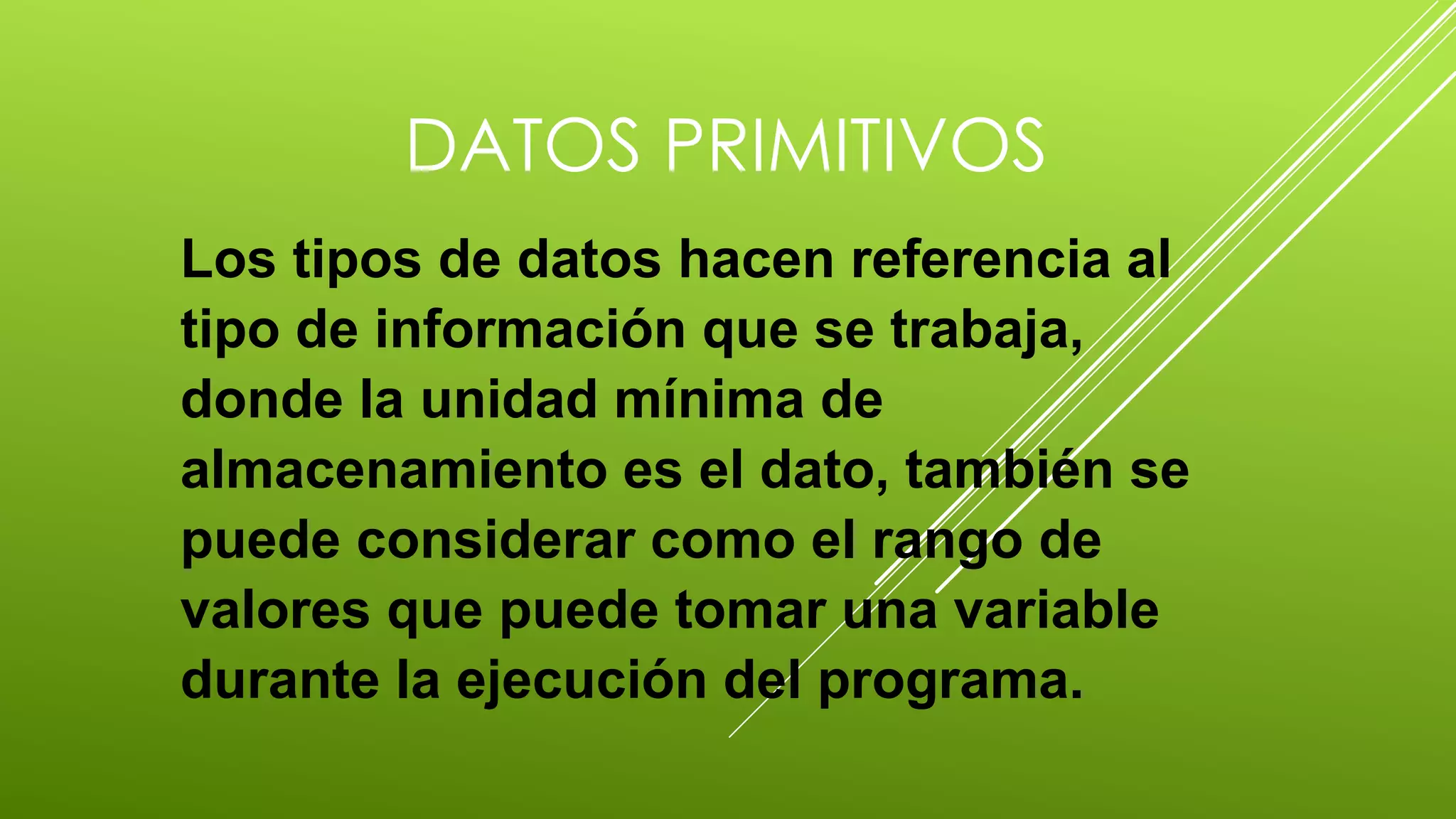 DATOS PRIMITIVOS 
Los tipos de datos hacen referencia al 
tipo de información que se trabaja, 
donde la unidad mínima de 
almacenamiento es el dato, también se 
puede considerar como el rango de 
valores que puede tomar una variable 
durante la ejecución del programa. 
 
