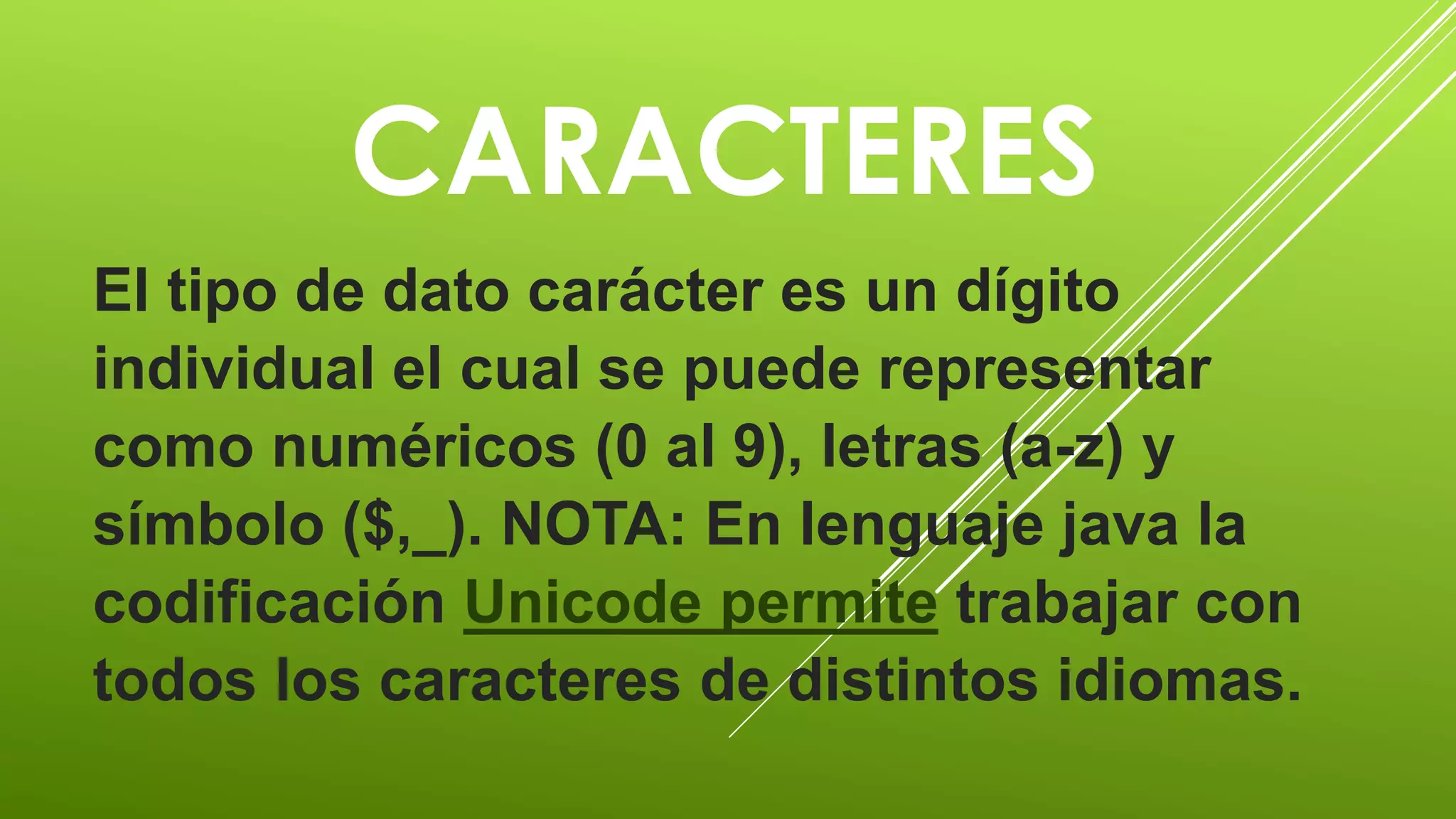 CARACTERES 
El tipo de dato carácter es un dígito 
individual el cual se puede representar 
como numéricos (0 al 9), letras (a-z) y 
símbolo ($,_). NOTA: En lenguaje java la 
codificación Unicode permite trabajar con 
todos los caracteres de distintos idiomas. 
 